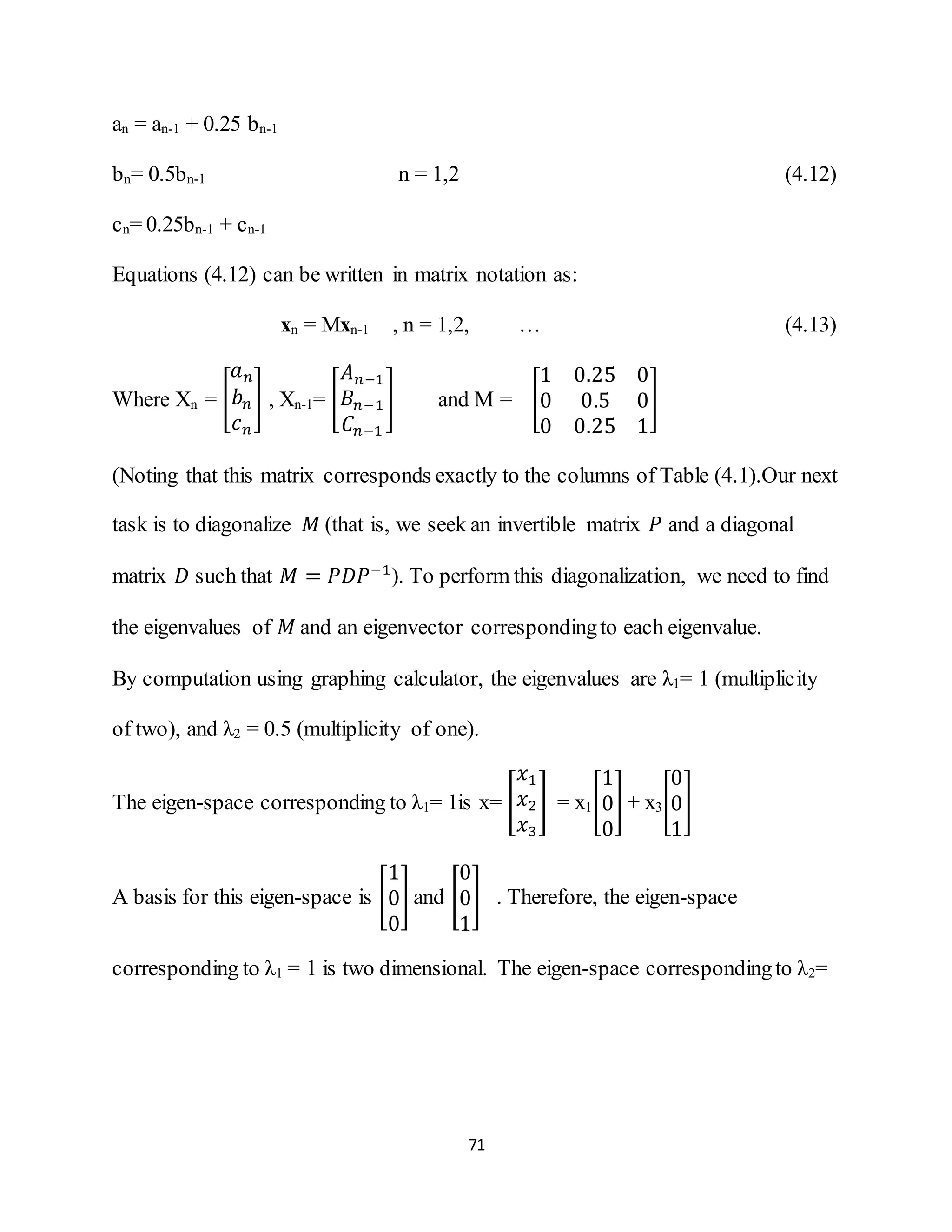 71
an = an-1 + 0.25 bn-1
bn= 0.5bn-1 n = 1,2 (4.12)
cn= 0.25bn-1 + cn-1
Equations (4.12) can be written in matrix notation as:
xn = Mxn-1 , n = 1,2, … (4.13)
Where Xn = [
𝑎 𝑛
𝑏 𝑛
𝑐 𝑛
] , Xn-1= [
𝐴 𝑛−1
𝐵𝑛−1
𝐶𝑛−1
] and M = [
1 0.25 0
0 0.5 0
0 0.25 1
]
(Noting that this matrix corresponds exactly to the columns of Table (4.1).Our next
task is to diagonalize 𝑀 (that is, we seek an invertible matrix 𝑃 and a diagonal
matrix 𝐷 such that 𝑀 = 𝑃𝐷𝑃−1
). To perform this diagonalization, we need to find
the eigenvalues of 𝑀 and an eigenvector correspondingto each eigenvalue.
By computation using graphing calculator, the eigenvalues are λ1= 1 (multiplicity
of two), and λ2 = 0.5 (multiplicity of one).
The eigen-space corresponding to λ1= 1is x= [
𝑥1
𝑥2
𝑥3
] = x1[
1
0
0
] + x3[
0
0
1
]
A basis for this eigen-space is [
1
0
0
] and [
0
0
1
] . Therefore, the eigen-space
corresponding to λ1 = 1 is two dimensional. The eigen-space correspondingto λ2=
 