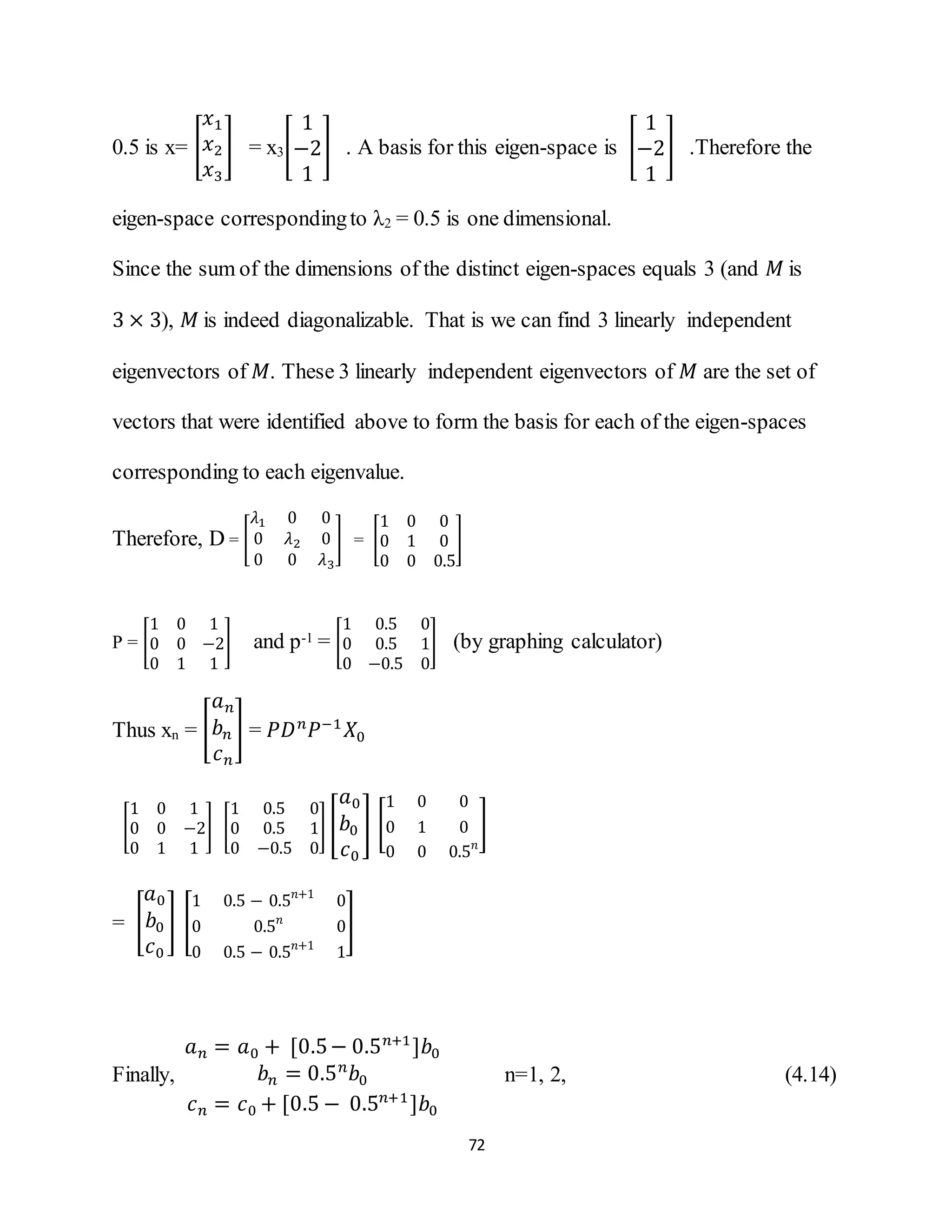72
0.5 is x= [
𝑥1
𝑥2
𝑥3
] = x3[
1
−2
1
] . A basis for this eigen-space is [
1
−2
1
] .Therefore the
eigen-space correspondingto λ2 = 0.5 is one dimensional.
Since the sum of the dimensions of the distinct eigen-spaces equals 3 (and 𝑀 is
3 × 3), 𝑀 is indeed diagonalizable. That is we can find 3 linearly independent
eigenvectors of 𝑀. These 3 linearly independent eigenvectors of 𝑀 are the set of
vectors that were identified above to form the basis for each of the eigen-spaces
corresponding to each eigenvalue.
Therefore, D = [
𝜆1 0 0
0 𝜆2 0
0 0 𝜆3
] = [
1 0 0
0 1 0
0 0 0.5
]
P = [
1 0 1
0 0 −2
0 1 1
] and p-1 = [
1 0.5 0
0 0.5 1
0 −0.5 0
] (by graphing calculator)
Thus xn = [
𝑎 𝑛
𝑏 𝑛
𝑐 𝑛
] = 𝑃𝐷 𝑛
𝑃−1
𝑋0
[
1 0 1
0 0 −2
0 1 1
] [
1 0.5 0
0 0.5 1
0 −0.5 0
] [
𝑎0
𝑏0
𝑐0
] [
1 0 0
0 1 0
0 0 0.5 𝑛
]
= [
𝑎0
𝑏0
𝑐0
] [
1 0.5 − 0.5 𝑛+1
0
0 0.5 𝑛
0
0 0.5 − 0.5 𝑛+1
1
]
Finally,
𝑎 𝑛 = 𝑎0 + [0.5− 0.5 𝑛+1
]𝑏0
𝑏 𝑛 = 0.5 𝑛
𝑏0
𝑐 𝑛 = 𝑐0 + [0.5 − 0.5 𝑛+1
]𝑏0
n=1, 2, (4.14)
 
