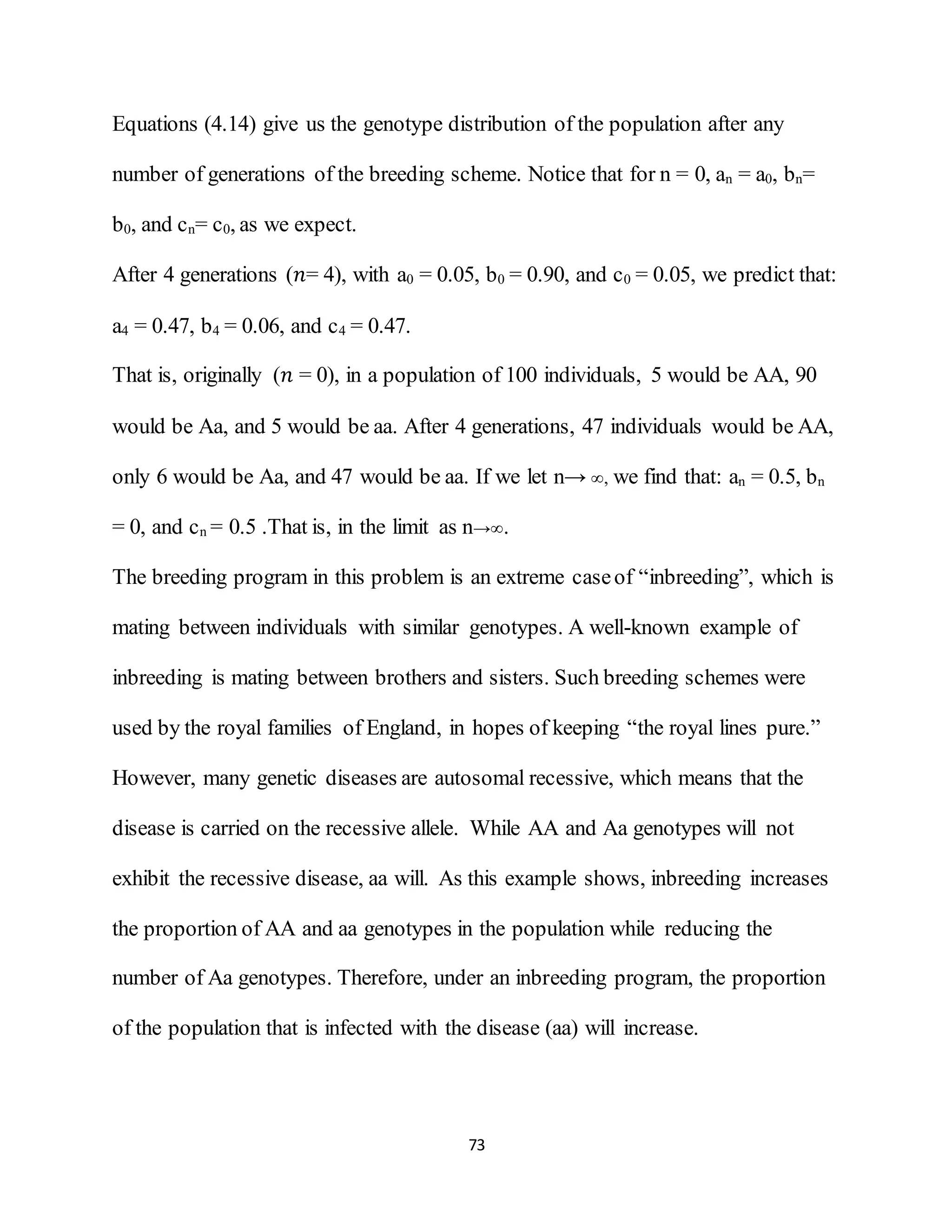 73
Equations (4.14) give us the genotype distribution of the population after any
number of generations of the breeding scheme. Notice that for n = 0, an = a0, bn=
b0, and cn= c0, as we expect.
After 4 generations (𝑛= 4), with a0 = 0.05, b0 = 0.90, and c0 = 0.05, we predict that:
a4 = 0.47, b4 = 0.06, and c4 = 0.47.
That is, originally (𝑛 = 0), in a population of 100 individuals, 5 would be AA, 90
would be Aa, and 5 would be aa. After 4 generations, 47 individuals would be AA,
only 6 would be Aa, and 47 would be aa. If we let n→, we find that: an = 0.5, bn
= 0, and cn = 0.5 .That is, in the limit as n→.
The breeding program in this problem is an extreme caseof “inbreeding”, which is
mating between individuals with similar genotypes. A well-known example of
inbreeding is mating between brothers and sisters. Such breeding schemes were
used by the royal families of England, in hopes of keeping “the royal lines pure.”
However, many genetic diseases are autosomal recessive, which means that the
disease is carried on the recessive allele. While AA and Aa genotypes will not
exhibit the recessive disease, aa will. As this example shows, inbreeding increases
the proportion of AA and aa genotypes in the population while reducing the
number of Aa genotypes. Therefore, under an inbreeding program, the proportion
of the population that is infected with the disease (aa) will increase.
 