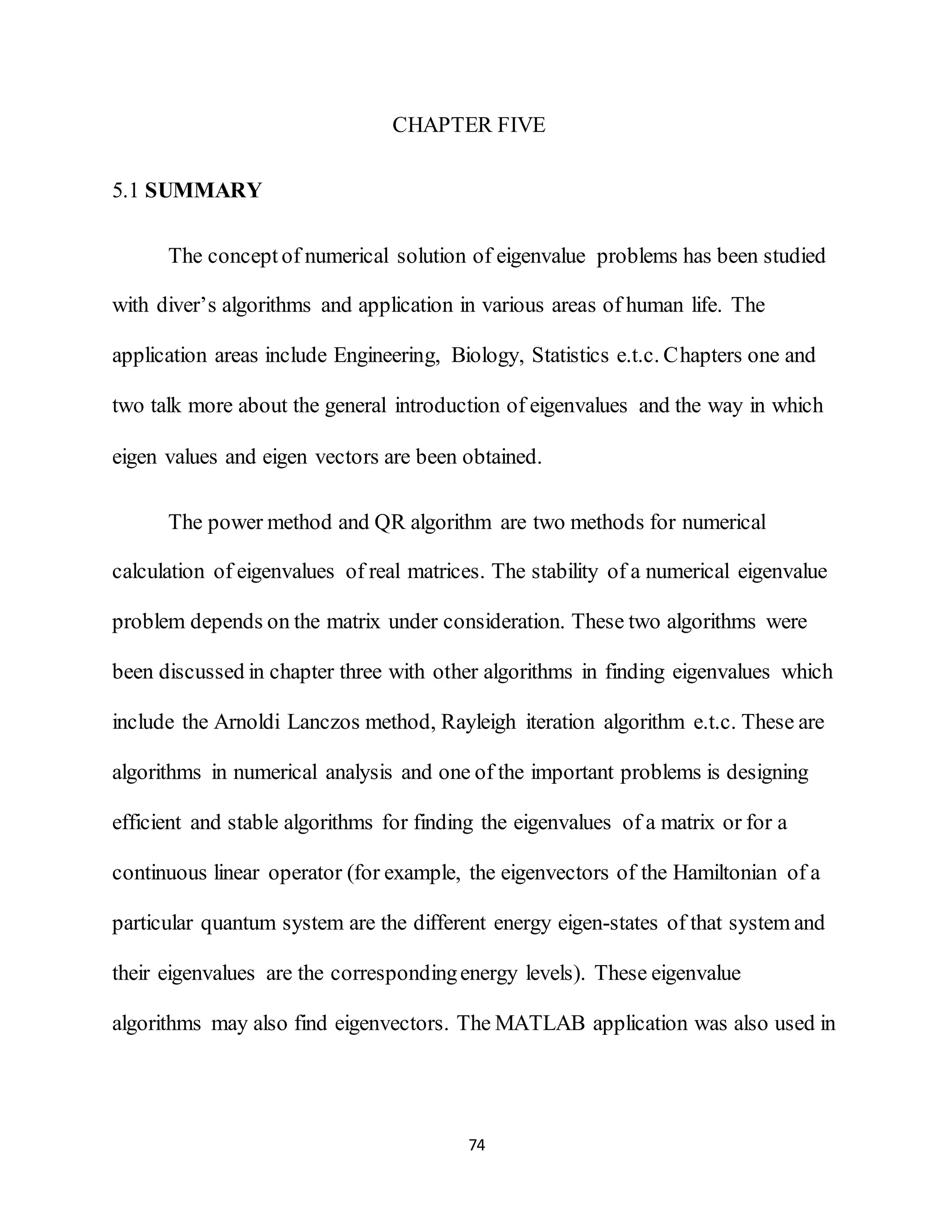 74
CHAPTER FIVE
5.1 SUMMARY
The concept of numerical solution of eigenvalue problems has been studied
with diver’s algorithms and application in various areas of human life. The
application areas include Engineering, Biology, Statistics e.t.c. Chapters one and
two talk more about the general introduction of eigenvalues and the way in which
eigen values and eigen vectors are been obtained.
The power method and QR algorithm are two methods for numerical
calculation of eigenvalues of real matrices. The stability of a numerical eigenvalue
problem depends on the matrix under consideration. These two algorithms were
been discussed in chapter three with other algorithms in finding eigenvalues which
include the Arnoldi Lanczos method, Rayleigh iteration algorithm e.t.c. These are
algorithms in numerical analysis and one of the important problems is designing
efficient and stable algorithms for finding the eigenvalues of a matrix or for a
continuous linear operator (for example, the eigenvectors of the Hamiltonian of a
particular quantum system are the different energy eigen-states of that system and
their eigenvalues are the correspondingenergy levels). These eigenvalue
algorithms may also find eigenvectors. The MATLAB application was also used in
 