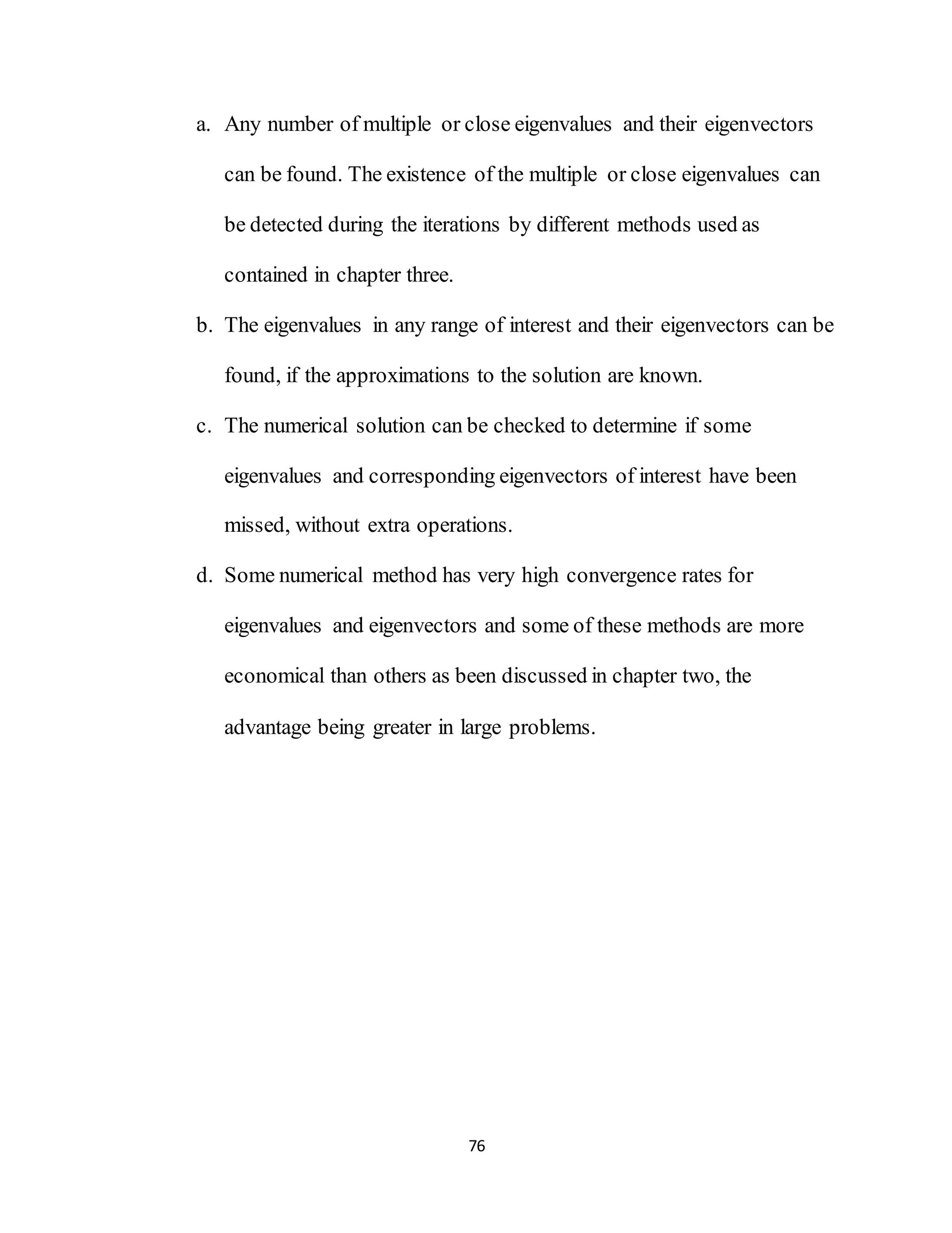 76
a. Any number of multiple or close eigenvalues and their eigenvectors
can be found. The existence of the multiple or close eigenvalues can
be detected during the iterations by different methods used as
contained in chapter three.
b. The eigenvalues in any range of interest and their eigenvectors can be
found, if the approximations to the solution are known.
c. The numerical solution can be checked to determine if some
eigenvalues and corresponding eigenvectors of interest have been
missed, without extra operations.
d. Some numerical method has very high convergence rates for
eigenvalues and eigenvectors and some of these methods are more
economical than others as been discussed in chapter two, the
advantage being greater in large problems.
 