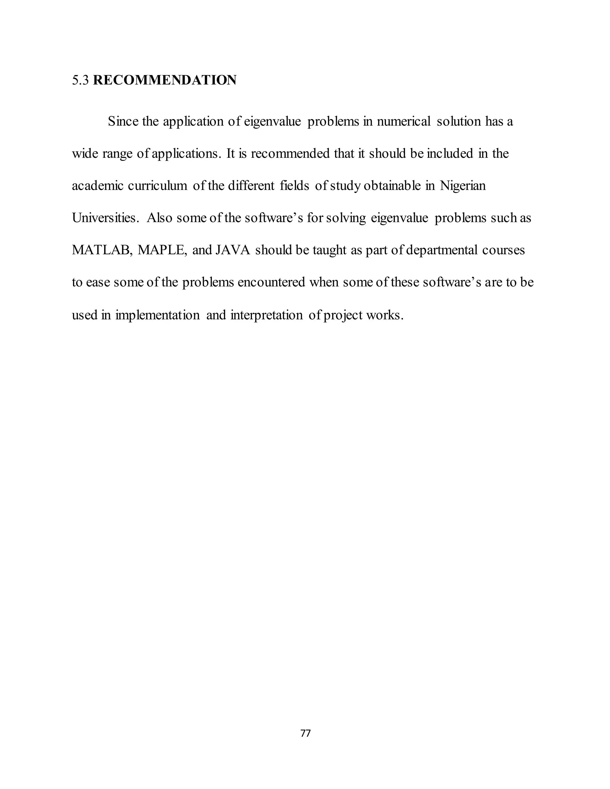 77
5.3 RECOMMENDATION
Since the application of eigenvalue problems in numerical solution has a
wide range of applications. It is recommended that it should be included in the
academic curriculum of the different fields of study obtainable in Nigerian
Universities. Also some of the software’s for solving eigenvalue problems such as
MATLAB, MAPLE, and JAVA should be taught as part of departmental courses
to ease some of the problems encountered when some of these software’s are to be
used in implementation and interpretation of project works.
 