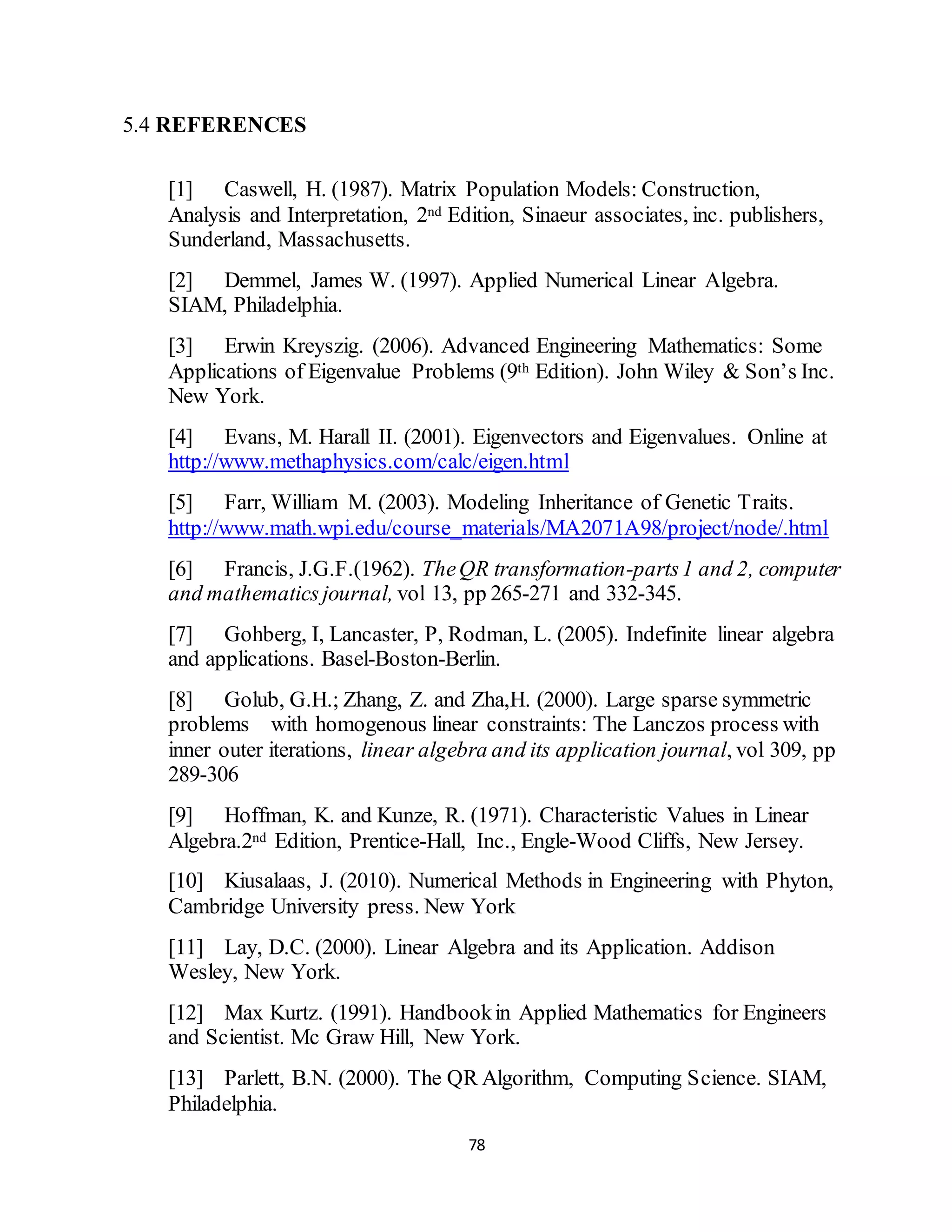 78
5.4 REFERENCES
[1] Caswell, H. (1987). Matrix Population Models: Construction,
Analysis and Interpretation, 2nd Edition, Sinaeur associates, inc. publishers,
Sunderland, Massachusetts.
[2] Demmel, James W. (1997). Applied Numerical Linear Algebra.
SIAM, Philadelphia.
[3] Erwin Kreyszig. (2006). Advanced Engineering Mathematics: Some
Applications of Eigenvalue Problems (9th Edition). John Wiley & Son’s Inc.
New York.
[4] Evans, M. Harall II. (2001). Eigenvectors and Eigenvalues. Online at
http://www.methaphysics.com/calc/eigen.html
[5] Farr, William M. (2003). Modeling Inheritance of Genetic Traits.
http://www.math.wpi.edu/course_materials/MA2071A98/project/node/.html
[6] Francis, J.G.F.(1962). TheQR transformation-parts1 and 2, computer
and mathematics journal, vol 13, pp 265-271 and 332-345.
[7] Gohberg, I, Lancaster, P, Rodman, L. (2005). Indefinite linear algebra
and applications. Basel-Boston-Berlin.
[8] Golub, G.H.; Zhang, Z. and Zha,H. (2000). Large sparse symmetric
problems with homogenous linear constraints: The Lanczos process with
inner outer iterations, linear algebra and its application journal, vol 309, pp
289-306
[9] Hoffman, K. and Kunze, R. (1971). Characteristic Values in Linear
Algebra.2nd Edition, Prentice-Hall, Inc., Engle-Wood Cliffs, New Jersey.
[10] Kiusalaas, J. (2010). Numerical Methods in Engineering with Phyton,
Cambridge University press. New York
[11] Lay, D.C. (2000). Linear Algebra and its Application. Addison
Wesley, New York.
[12] Max Kurtz. (1991). Handbookin Applied Mathematics for Engineers
and Scientist. Mc Graw Hill, New York.
[13] Parlett, B.N. (2000). The QR Algorithm, Computing Science. SIAM,
Philadelphia.
 