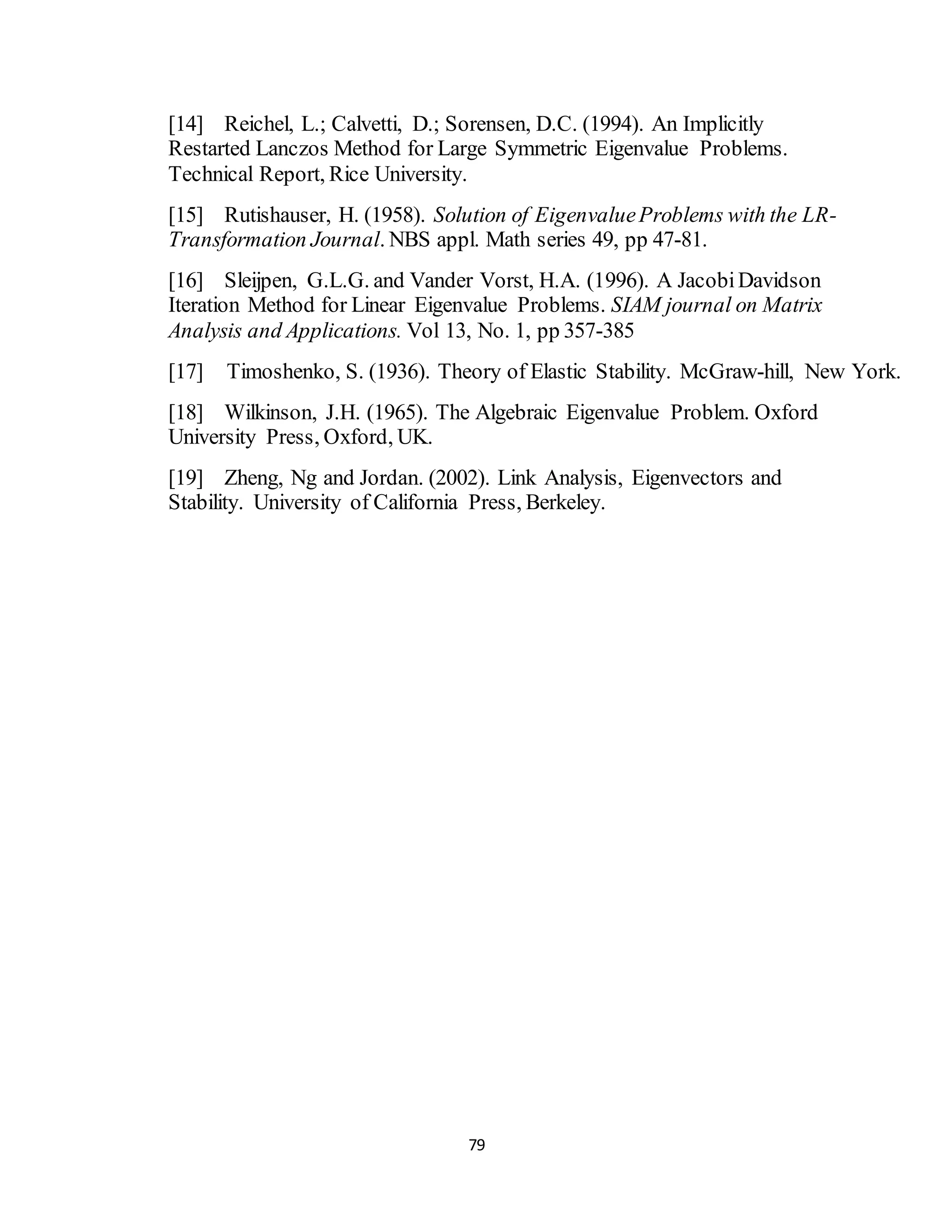 79
[14] Reichel, L.; Calvetti, D.; Sorensen, D.C. (1994). An Implicitly
Restarted Lanczos Method for Large Symmetric Eigenvalue Problems.
Technical Report, Rice University.
[15] Rutishauser, H. (1958). Solution of EigenvalueProblems with the LR-
Transformation Journal. NBS appl. Math series 49, pp 47-81.
[16] Sleijpen, G.L.G. and Vander Vorst, H.A. (1996). A JacobiDavidson
Iteration Method for Linear Eigenvalue Problems. SIAM journal on Matrix
Analysis and Applications. Vol 13, No. 1, pp 357-385
[17] Timoshenko, S. (1936). Theory of Elastic Stability. McGraw-hill, New York.
[18] Wilkinson, J.H. (1965). The Algebraic Eigenvalue Problem. Oxford
University Press, Oxford, UK.
[19] Zheng, Ng and Jordan. (2002). Link Analysis, Eigenvectors and
Stability. University of California Press, Berkeley.
 