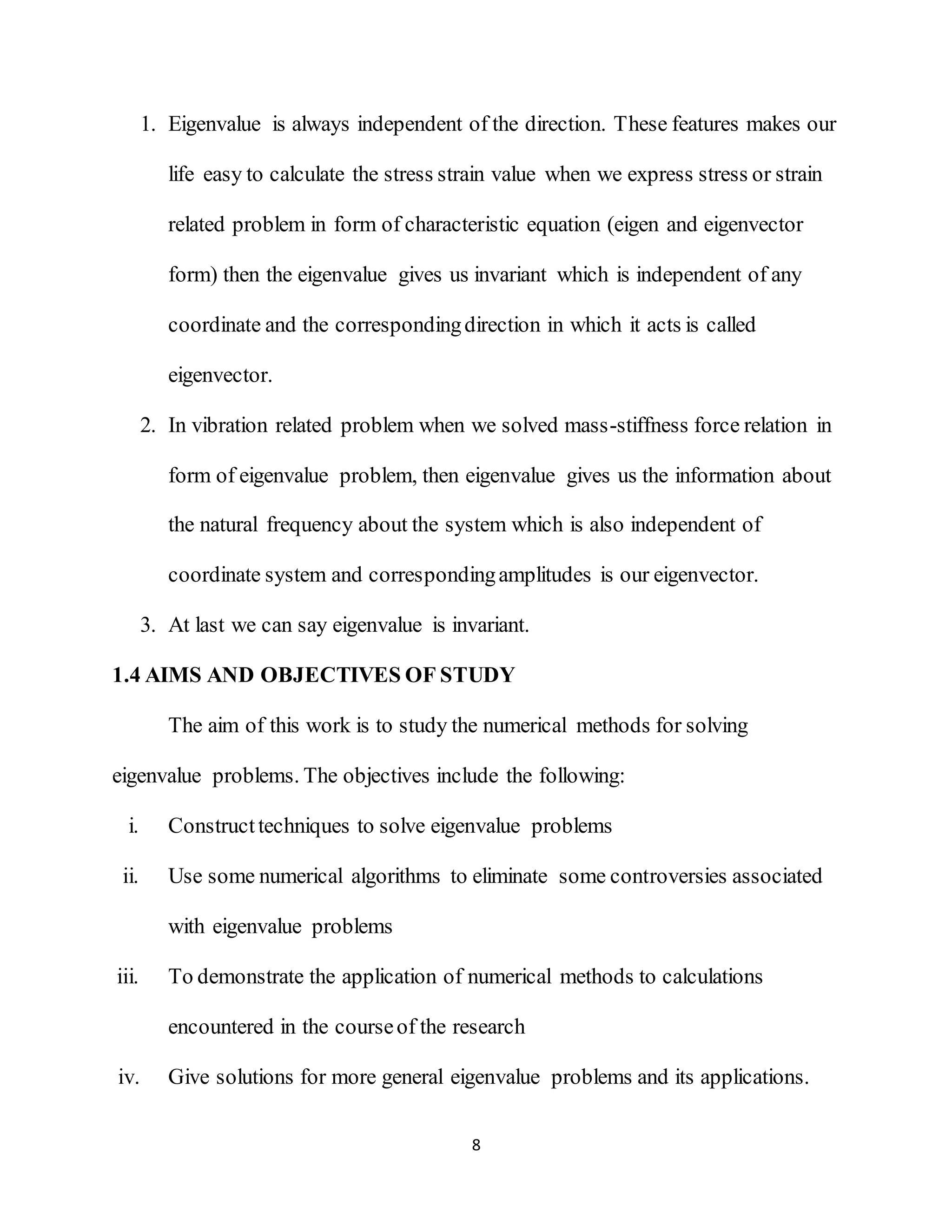 8
1. Eigenvalue is always independent of the direction. These features makes our
life easy to calculate the stress strain value when we express stress or strain
related problem in form of characteristic equation (eigen and eigenvector
form) then the eigenvalue gives us invariant which is independent of any
coordinate and the correspondingdirection in which it acts is called
eigenvector.
2. In vibration related problem when we solved mass-stiffness force relation in
form of eigenvalue problem, then eigenvalue gives us the information about
the natural frequency about the system which is also independent of
coordinate system and correspondingamplitudes is our eigenvector.
3. At last we can say eigenvalue is invariant.
1.4 AIMS AND OBJECTIVES OF STUDY
The aim of this work is to study the numerical methods for solving
eigenvalue problems. The objectives include the following:
i. Constructtechniques to solve eigenvalue problems
ii. Use some numerical algorithms to eliminate some controversies associated
with eigenvalue problems
iii. To demonstrate the application of numerical methods to calculations
encountered in the courseof the research
iv. Give solutions for more general eigenvalue problems and its applications.
 