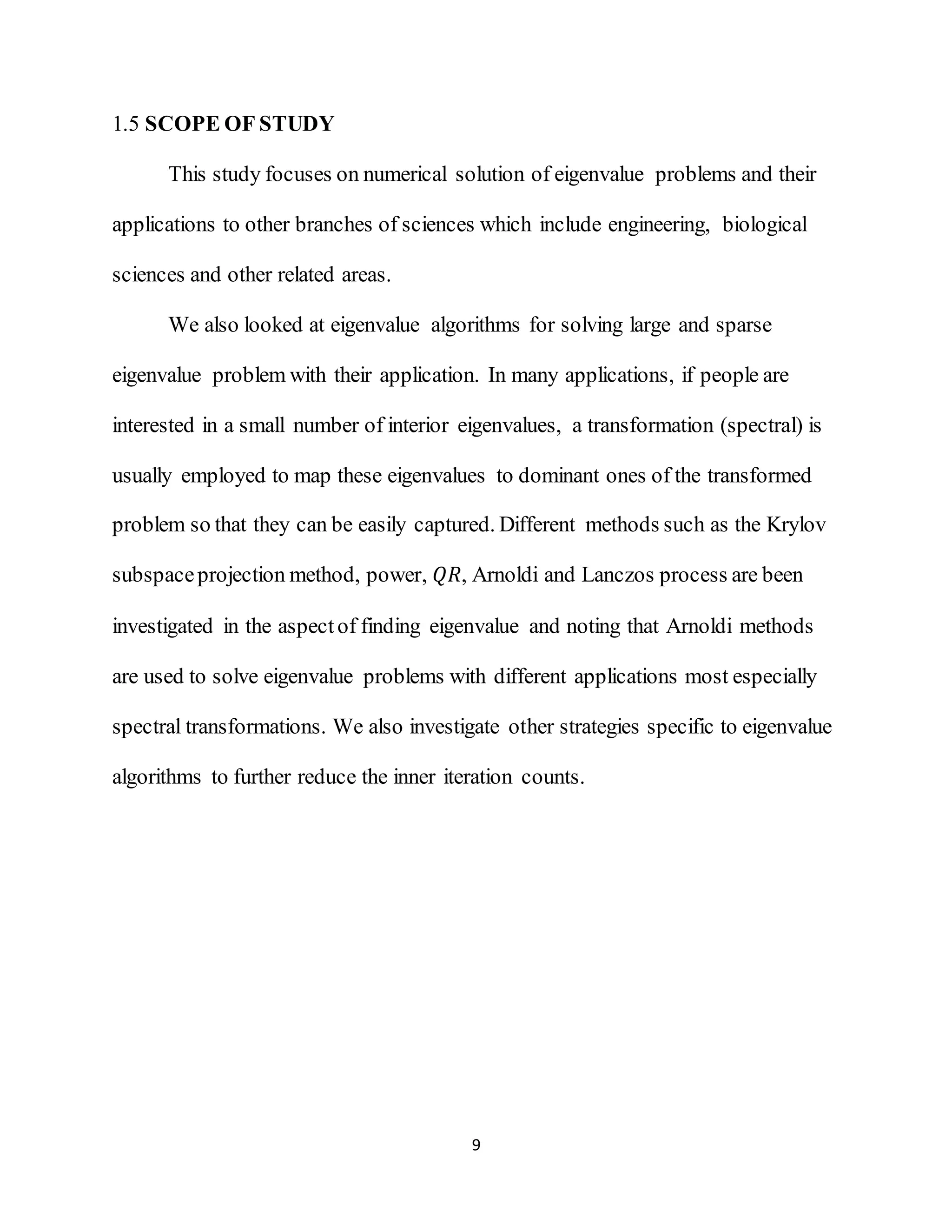 9
1.5 SCOPE OF STUDY
This study focuses on numerical solution of eigenvalue problems and their
applications to other branches of sciences which include engineering, biological
sciences and other related areas.
We also looked at eigenvalue algorithms for solving large and sparse
eigenvalue problem with their application. In many applications, if people are
interested in a small number of interior eigenvalues, a transformation (spectral) is
usually employed to map these eigenvalues to dominant ones of the transformed
problem so that they can be easily captured. Different methods such as the Krylov
subspaceprojection method, power, 𝑄𝑅, Arnoldi and Lanczos process are been
investigated in the aspectof finding eigenvalue and noting that Arnoldi methods
are used to solve eigenvalue problems with different applications most especially
spectral transformations. We also investigate other strategies specific to eigenvalue
algorithms to further reduce the inner iteration counts.
 