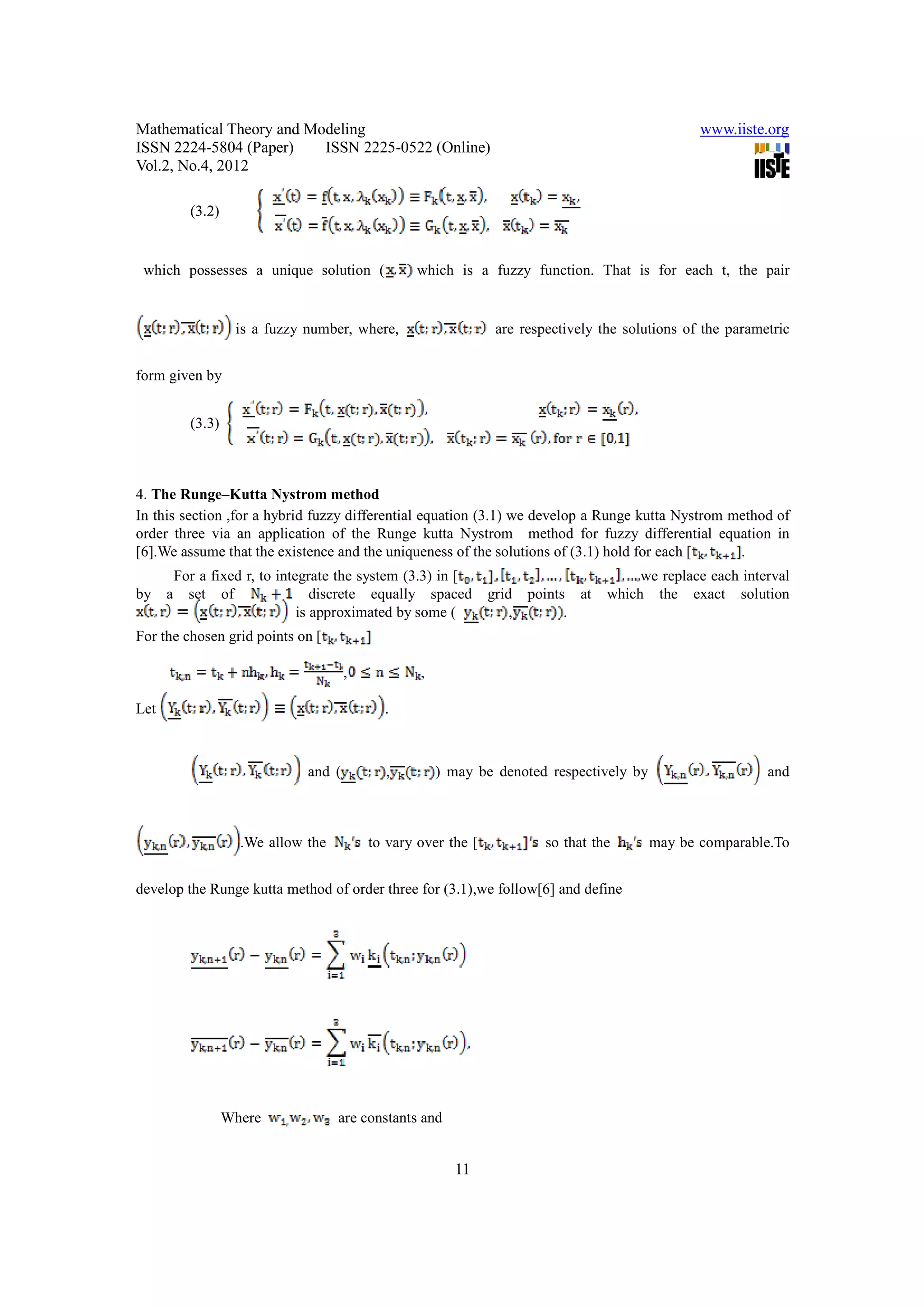 Mathematical Theory and Modeling                                                                   www.iiste.org
ISSN 2224-5804 (Paper)    ISSN 2225-0522 (Online)
Vol.2, No.4, 2012

            (3.2)


 which possesses a unique solution (               which is a fuzzy function. That is for each t, the pair


                     is a fuzzy number, where,                    are respectively the solutions of the parametric


form given by


            (3.3)



4. The Runge–Kutta Nystrom method
In this section ,for a hybrid fuzzy differential equation (3.1) we develop a Runge kutta Nystrom method of
order three via an application of the Runge kutta Nystrom method for fuzzy differential equation in
[6].We assume that the existence and the uniqueness of the solutions of (3.1) hold for each [     .
          For a fixed r, to integrate the system (3.3) in [                               we replace each interval
by    a     set of                 discrete equally spaced       grid    points at   which the exact solution
                                is approximated by some (            ,         .
For the chosen grid points on [

                                        ,           ,

Let                                           .



                                and (         ,         ) may be denoted respectively by                      and



                      .We allow the         to vary over the [             so that the     may be comparable.To


develop the Runge kutta method of order three for (3.1),we follow[6] and define




                    Where             are constants and


                                                          11
 