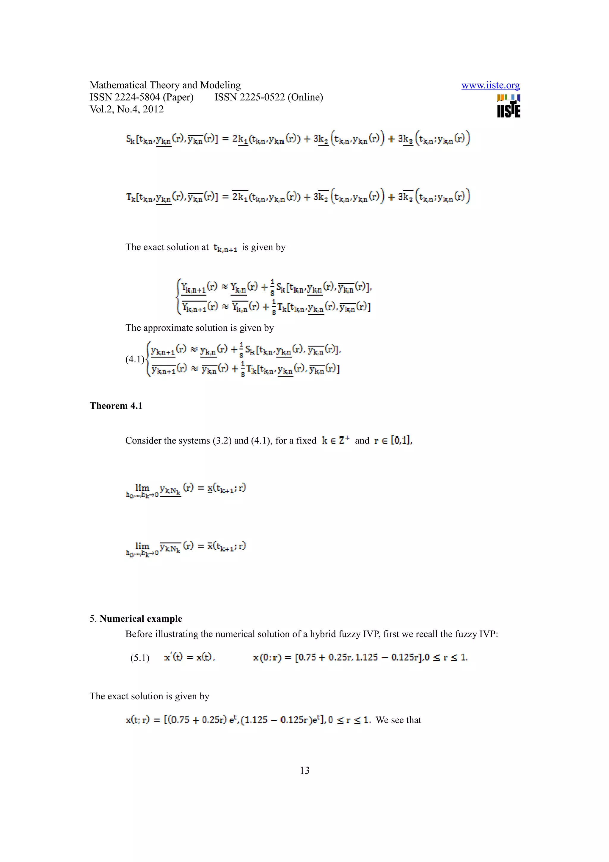 Mathematical Theory and Modeling                                                              www.iiste.org
ISSN 2224-5804 (Paper)    ISSN 2225-0522 (Online)
Vol.2, No.4, 2012




        The exact solution at        is given by




        The approximate solution is given by


        (4.1)



Theorem 4.1


        Consider the systems (3.2) and (4.1), for a fixed          and




5. Numerical example
        Before illustrating the numerical solution of a hybrid fuzzy IVP, first we recall the fuzzy IVP:

          (5.1)


The exact solution is given by

                                                                         We see that




                                                    13
 