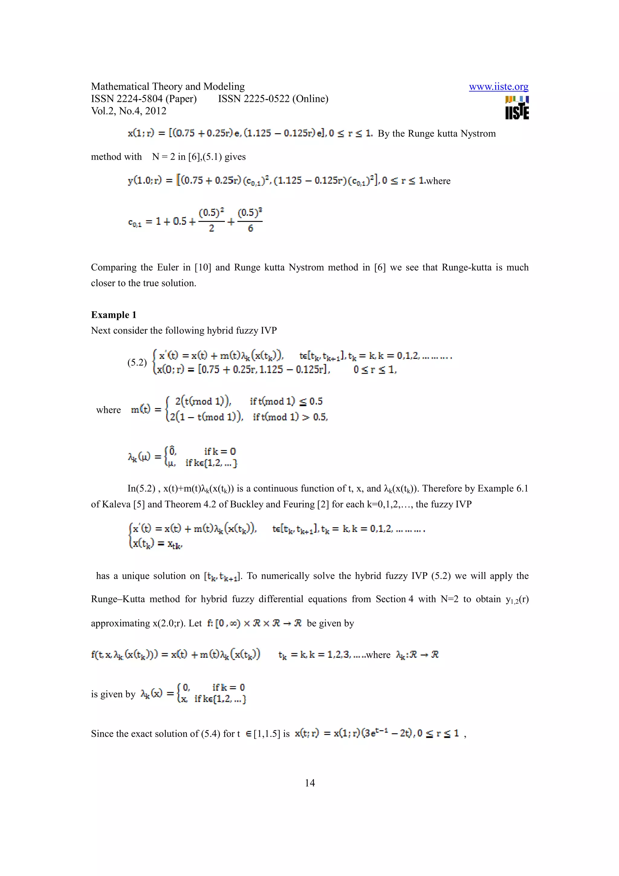 Mathematical Theory and Modeling                                                                  www.iiste.org
ISSN 2224-5804 (Paper)    ISSN 2225-0522 (Online)
Vol.2, No.4, 2012

                                                                         By the Runge kutta Nystrom

method with      N = 2 in [6],(5.1) gives

                                                                                    where




Comparing the Euler in [10] and Runge kutta Nystrom method in [6] we see that Runge-kutta is much
closer to the true solution.


Example 1
Next consider the following hybrid fuzzy IVP


         (5.2)



 where




         In(5.2) , x(t)+m(t)λk(x(tk)) is a continuous function of t, x, and λk(x(tk)). Therefore by Example 6.1
of Kaleva [5] and Theorem 4.2 of Buckley and Feuring [2] for each k=0,1,2,…, the fuzzy IVP




 has a unique solution on [           ]. To numerically solve the hybrid fuzzy IVP (5.2) we will apply the

Runge–Kutta method for hybrid fuzzy differential equations from Section 4 with N=2 to obtain y1,2(r)

approximating x(2.0;r). Let                              be given by


                                                                       where


is given by


Since the exact solution of (5.4) for t     [1,1.5] is                                        ,



                                                         14
 