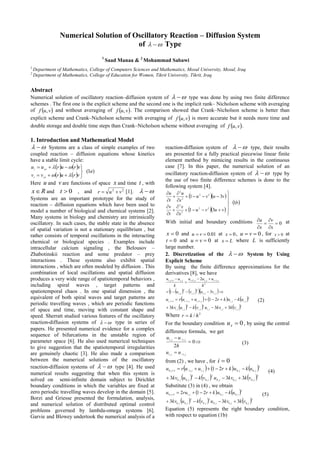 Numerical Solution of Oscillatory Reaction – Diffusion System
of   Type
1
Saad Manaa & 2
Mohammad Sabawi
1
Department of Mathematics, College of Computers Sciences and Mathematics, Mosul University, Mosul, Iraq
2
Department of Mathematics, College of Education for Women, Tikrit University, Tikrit, Iraq
Abstract
Numerical solution of oscillatory reaction–diffusion system of   type was done by using two finite difference
schemes . The first one is the explicit scheme and the second one is the implicit rank– Nicholson scheme with averaging
of  vuf , and without averaging of  vuf , . The comparison showed that Crank–Nicholson scheme is better than
explicit scheme and Crank–Nicholson scheme with averaging of  vuf , is more accurate but it needs more time and
double storage and double time steps than Crank–Nicholson scheme without averaging of  vuf , .
1. Introduction and Mathematical Model
  Systems are a class of simple examples of two
coupled reaction – diffusion equations whose kinetics
have a stable limit cycle:
   
   
)1( a
vrurvv
vruruu
xxt
xxt







Here u and v are functions of space x and time t , with
Rx and 0t , and 22
vur  [1].  
Systems are an important prototype for the study of
reaction – diffusion equations which have been used to
model a number of biological and chemical systems [2].
Many systems in biology and chemistry are intrinsically
oscillatory. In such cases, the stable state in the absence
of spatial variation is not a stationary equilibrium , but
rather consists of temporal oscillations in the interacting
chemical or biological species . Examples include
intracellular calcium signaling , the Belousov –
Zhabotinskii reaction and some predator – prey
interactions . These systems also exhibit spatial
interactions , which are often modeled by diffusion . This
combination of local oscillations and spatial diffusion
produces a very wide range of spatiotemporal behaviors ,
including spiral waves , target patterns and
spatiotemporal chaos . In one spatial dimension , the
equivalent of both spiral waves and target patterns are
periodic travelling waves , which are periodic functions
of space and time, moving with constant shape and
speed. Sherratt studied various features of the oscillatory
reaction-diffusion systems of   type in series of
papers. He presented numerical evidence for a complex
sequence of bifurcations in the unstable region of
parameter space [6]. He also used numerical techniques
to give suggestion that the spatiotemporal irregularities
are genuinely chaotic [3]. He also made a comparison
between the numerical solutions of the oscillatory
reaction-diffusion systems of   type [4]. He used
numerical results suggesting that when this system is
solved on semi-infinite domain subject to Dirichlet
boundary conditions in which the variables are fixed at
zero periodic travelling waves develop in the domain [5].
Borzi and Griesse presented the formulation, analysis,
and numerical solution of distributed optimal control
problems governed by lambda-omega systems [6].
Garvie and Blowey undertook the numerical analysis of a
reaction-diffusion system of   type, their results
are presented for a fully practical piecewise linear finite
element method by mimicing results in the continuous
case [7]. In this paper, the numerical solution of an
oscillatory reaction-diffusion system of   type by
the use of two finite difference schemes is done to the
following system [4].
  
  
 b
vuvu
x
v
t
v
vuvu
x
u
t
u
1
31
31
22
2
2
22
2
2


















With initial and boundary conditions 0





x
v
x
u at
0x and 01.0 vu at 0x , 0 vu , for 0x at
0t and 0 vu at Lx  where L is sufficiently
large number.
2. Discretization of the   System by Using
Explicit Scheme
By using the finite difference approximations for the
derivatives [8], we have
     


 
jijijiji
jijijijiji
vuvu
h
uuu
k
uu
,,
2
,
2
,
2
,1,,1,1,
31
2
     
     2
,,,
2
,
2
,,
3
,,,1,11,
333
21
jijijijijiji
jijijijiji
vkkvuvkukv
ukukruuru

  (2)
Where 2
/ hkr 
For the boundary condition 0xu , by using the central
difference formula, we get
jj
jj
uu
h
uu
,1,1
,1,1
0
2





(3)
from (2) , we have , for 0i
     
     3
,0,0,0
2
,0
2
,0,0
3
,0,0,1,11,0
333
21
jjjjjj
jjjjj
vkkvuvkukv
ukukruuru

  (4)
Substitute (3) in (4) , we obtain
   
     2
,0,0,0
2
,0
2
,0,0
3
,0,0,11,0
333
212
jjjjjj
jjjj
vkkvuvkukv
ukukrruu

 (5)
Equation (5) represents the right boundary condition,
with respect to equation (1b)
 