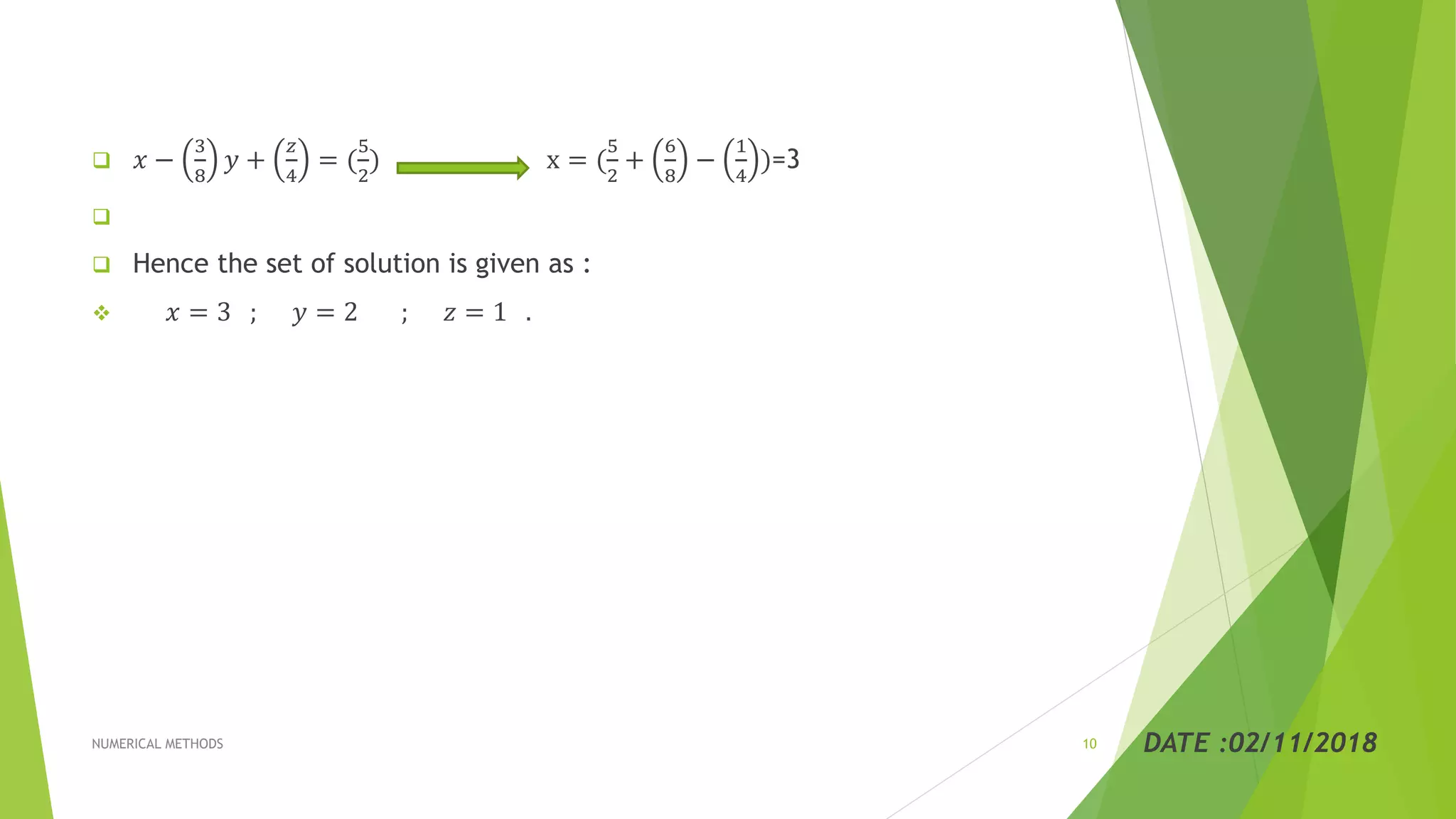  𝑥 −
3
8
𝑦 +
𝑧
4
= (
5
2
) x = (
5
2
+
6
8
−
1
4
)=3

 Hence the set of solution is given as :
 𝑥 = 3 ; 𝑦 = 2 ; 𝑧 = 1 .
DATE :02/11/2018NUMERICAL METHODS 10
 
