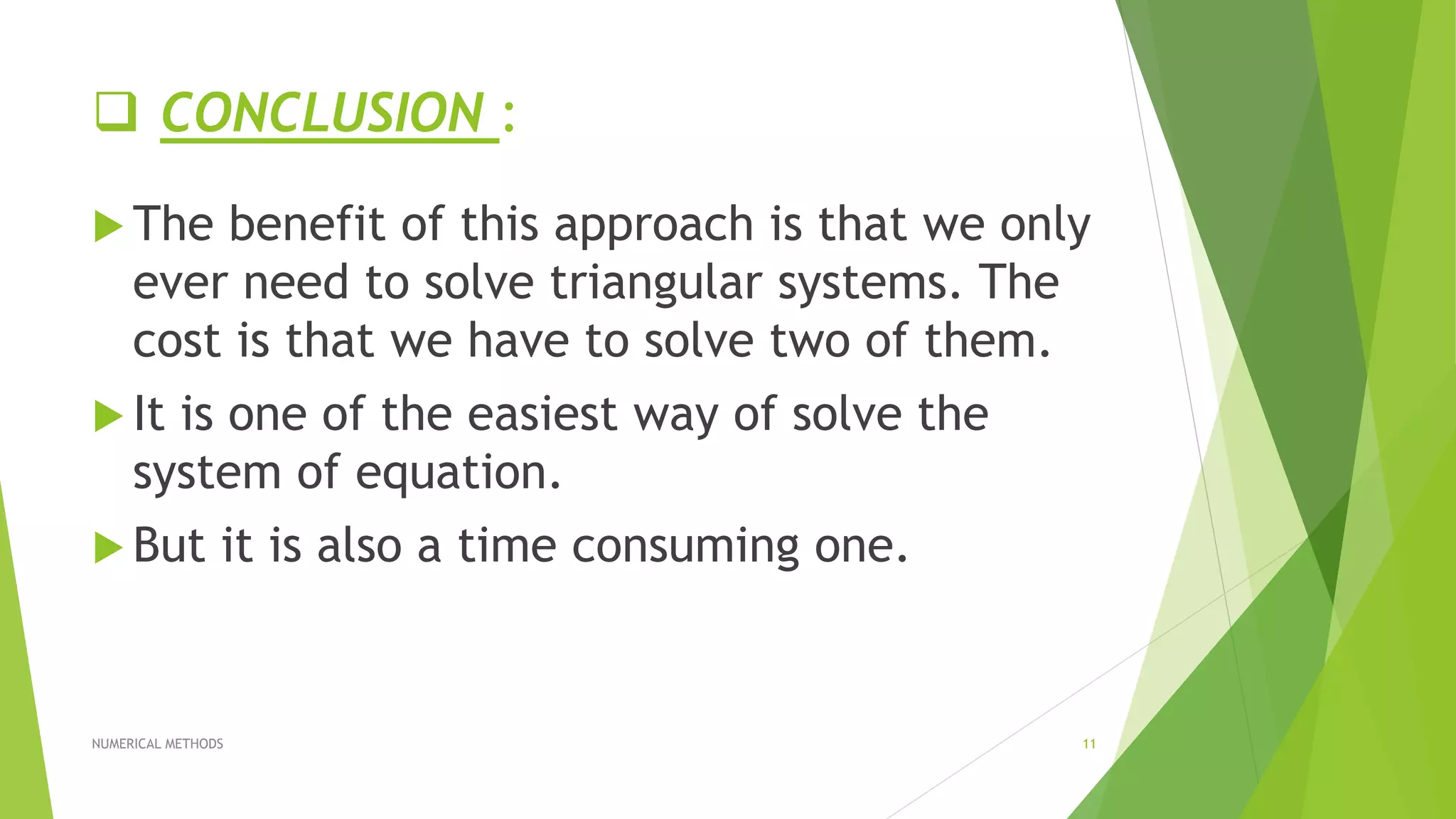  CONCLUSION :
 The benefit of this approach is that we only
ever need to solve triangular systems. The
cost is that we have to solve two of them.
 It is one of the easiest way of solve the
system of equation.
 But it is also a time consuming one.
NUMERICAL METHODS 11
 