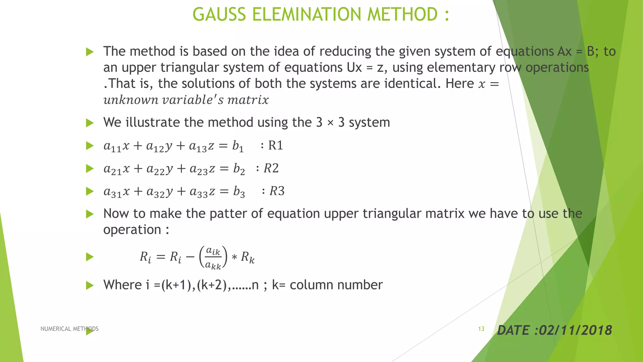 GAUSS ELEMINATION METHOD :
 The method is based on the idea of reducing the given system of equations Ax = B; to
an upper triangular system of equations Ux = z, using elementary row operations
.That is, the solutions of both the systems are identical. Here 𝑥 =
𝑢𝑛𝑘𝑛𝑜𝑤𝑛 𝑣𝑎𝑟𝑖𝑎𝑏𝑙𝑒′ 𝑠 𝑚𝑎𝑡𝑟𝑖𝑥
 We illustrate the method using the 3 × 3 system
 𝑎11 𝑥 + 𝑎12 𝑦 + 𝑎13 𝑧 = 𝑏1 ∶ R1
 𝑎21 𝑥 + 𝑎22 𝑦 + 𝑎23 𝑧 = 𝑏2 ∶ 𝑅2
 𝑎31 𝑥 + 𝑎32 𝑦 + 𝑎33 𝑧 = 𝑏3 ∶ 𝑅3
 Now to make the patter of equation upper triangular matrix we have to use the
operation :
 𝑅𝑖 = 𝑅𝑖 −
𝑎 𝑖𝑘
𝑎 𝑘𝑘
∗ 𝑅 𝑘
 Where i =(k+1),(k+2),……n ; k= column number
 DATE :02/11/2018NUMERICAL METHODS 13
 