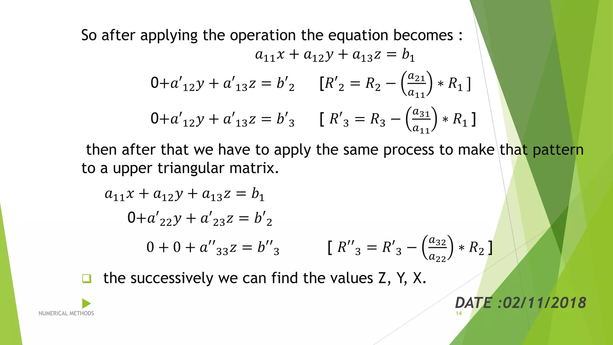So after applying the operation the equation becomes :
𝑎11 𝑥 + 𝑎12 𝑦 + 𝑎13 𝑧 = 𝑏1
0+𝑎′12 𝑦 + 𝑎′13 𝑧 = 𝑏′2 [𝑅′2 = 𝑅2 −
𝑎21
𝑎11
∗ 𝑅1 ]
0+𝑎′12 𝑦 + 𝑎′13 𝑧 = 𝑏′3 [ 𝑅′3 = 𝑅3 −
𝑎31
𝑎11
∗ 𝑅1 ]
then after that we have to apply the same process to make that pattern
to a upper triangular matrix.
𝑎11 𝑥 + 𝑎12 𝑦 + 𝑎13 𝑧 = 𝑏1
0+𝑎′22 𝑦 + 𝑎′23 𝑧 = 𝑏′2
0 + 0 + 𝑎′′33 𝑧 = 𝑏′′3 [ 𝑅′′3 = 𝑅′3 −
𝑎32
𝑎22
∗ 𝑅2 ]
 the successively we can find the values Z, Y, X.
 DATE :02/11/2018NUMERICAL METHODS 14
 