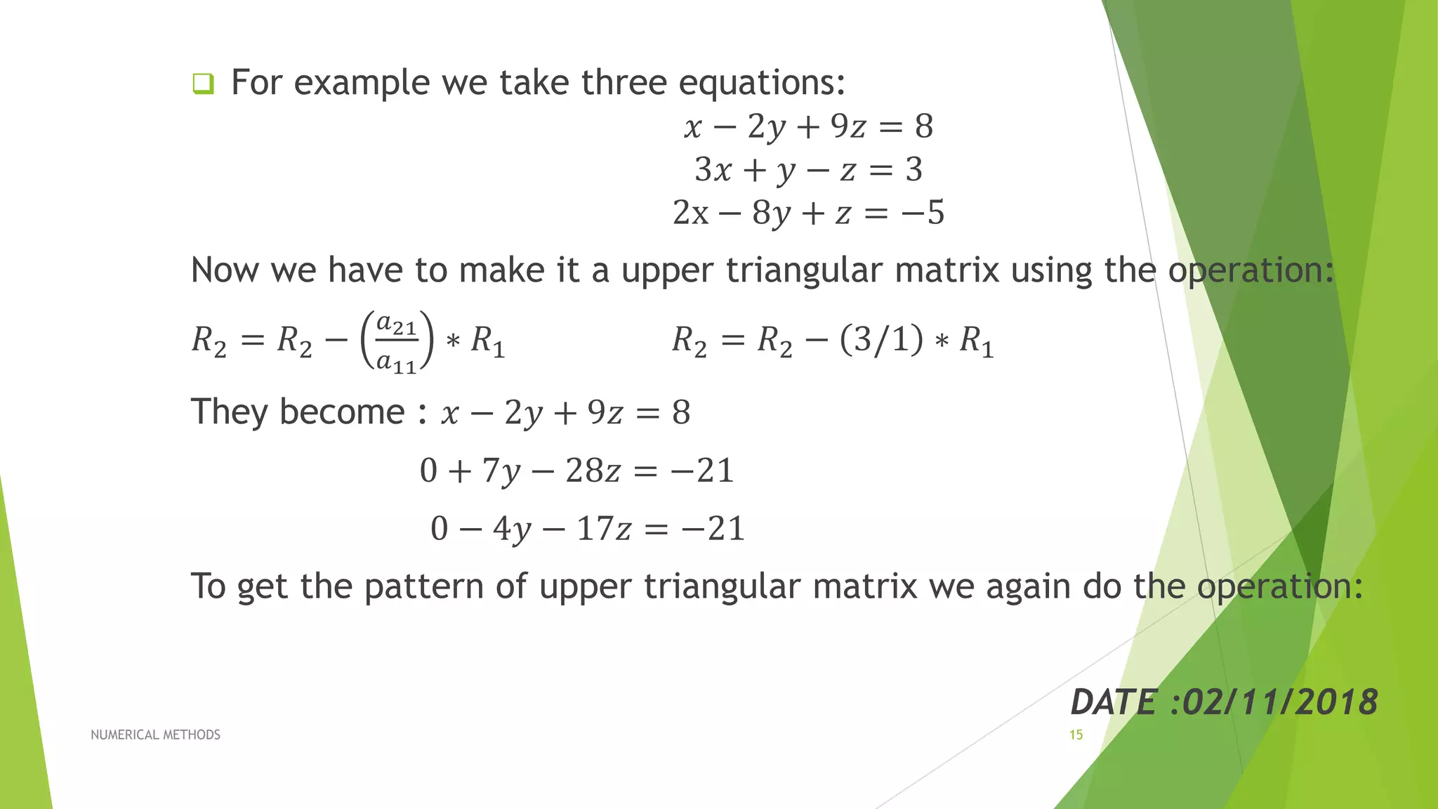  For example we take three equations:
𝑥 − 2𝑦 + 9𝑧 = 8
3𝑥 + 𝑦 − 𝑧 = 3
2x − 8𝑦 + 𝑧 = −5
Now we have to make it a upper triangular matrix using the operation:
𝑅2 = 𝑅2 −
𝑎21
𝑎11
∗ 𝑅1 𝑅2 = 𝑅2 − 3/1 ∗ 𝑅1
They become : 𝑥 − 2𝑦 + 9𝑧 = 8
0 + 7𝑦 − 28𝑧 = −21
0 − 4𝑦 − 17𝑧 = −21
To get the pattern of upper triangular matrix we again do the operation:
DATE :02/11/2018
NUMERICAL METHODS 15
 