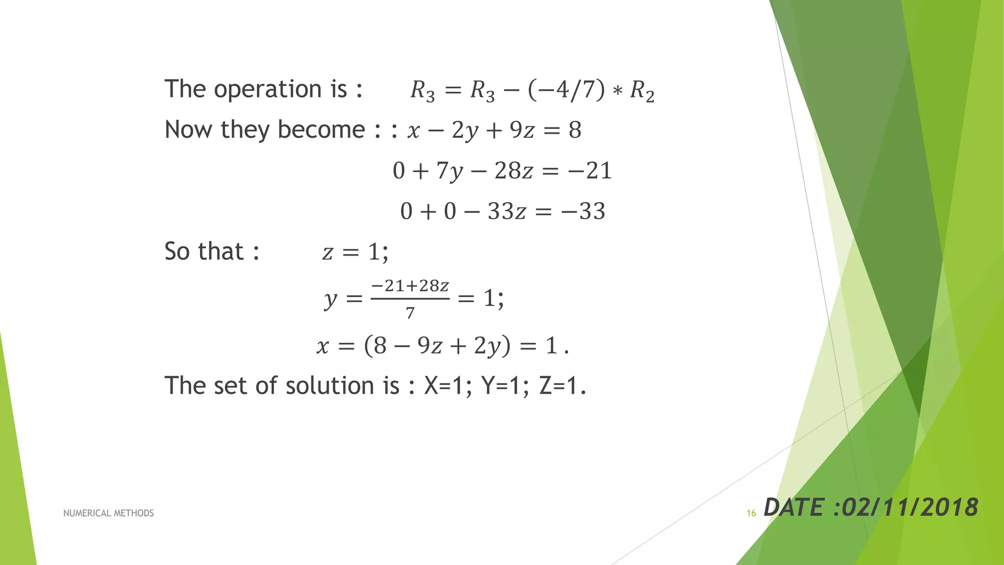 The operation is : 𝑅3 = 𝑅3 − −4/7 ∗ 𝑅2
Now they become : : 𝑥 − 2𝑦 + 9𝑧 = 8
0 + 7𝑦 − 28𝑧 = −21
0 + 0 − 33𝑧 = −33
So that : 𝑧 = 1;
𝑦 =
−21+28𝑧
7
= 1;
𝑥 = 8 − 9𝑧 + 2𝑦 = 1 .
The set of solution is : X=1; Y=1; Z=1.
DATE :02/11/2018NUMERICAL METHODS 16
 