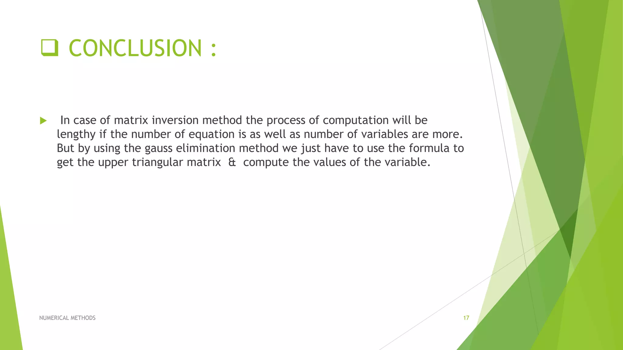  CONCLUSION :
 In case of matrix inversion method the process of computation will be
lengthy if the number of equation is as well as number of variables are more.
But by using the gauss elimination method we just have to use the formula to
get the upper triangular matrix & compute the values of the variable.
NUMERICAL METHODS 17
 