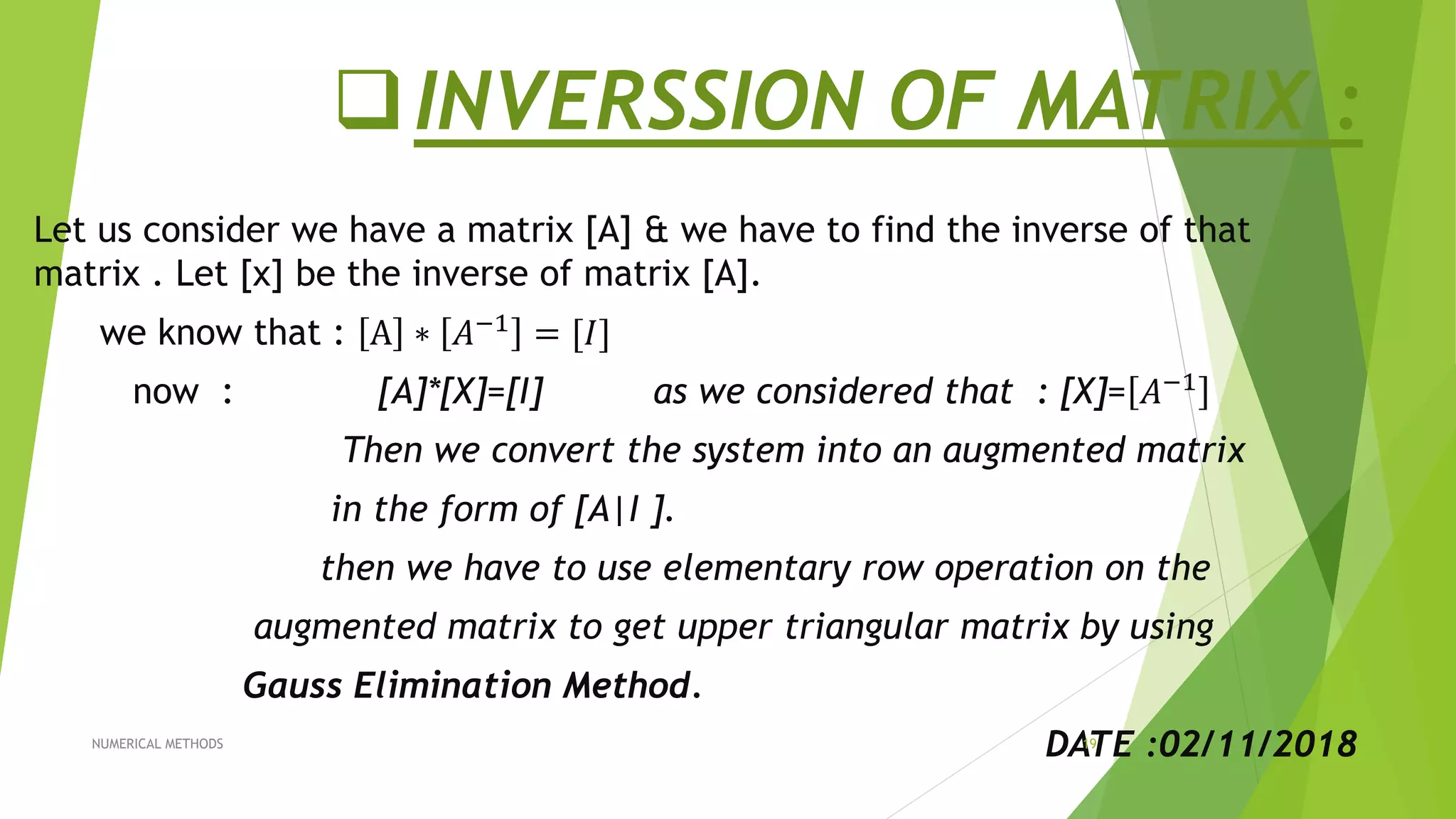 INVERSSION OF MATRIX :
Let us consider we have a matrix [A] & we have to find the inverse of that
matrix . Let [x] be the inverse of matrix [A].
we know that : A ∗ 𝐴−1 = [𝐼]
now : [A]*[X]=[I] as we considered that : [X]= 𝐴−1
Then we convert the system into an augmented matrix
in the form of [A|I ].
then we have to use elementary row operation on the
augmented matrix to get upper triangular matrix by using
Gauss Elimination Method.
DATE :02/11/2018NUMERICAL METHODS 19
 