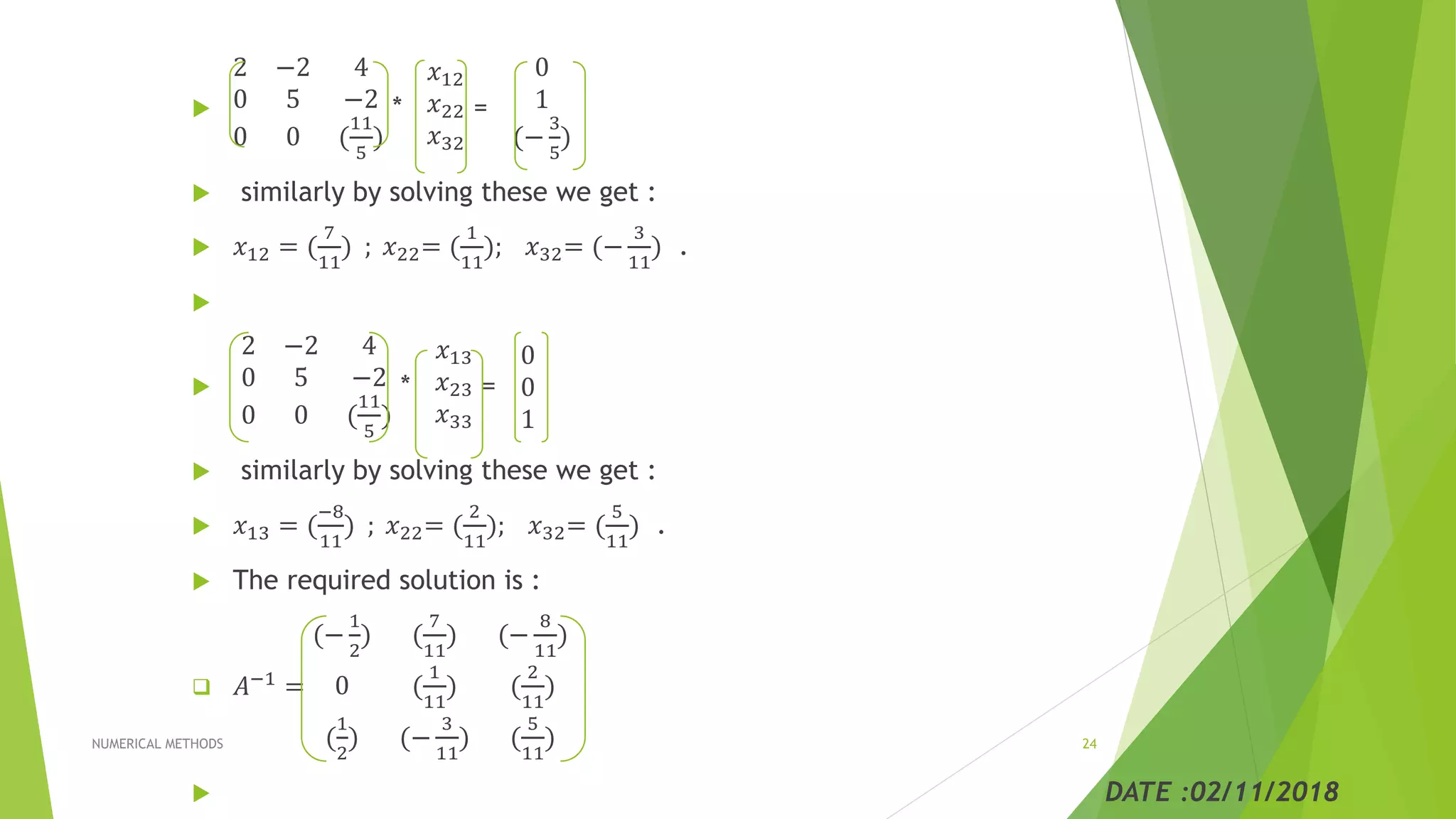 
2 −2 4
0 5 −2
0 0 (
11
5
)
*
𝑥12
𝑥22
𝑥32
=
0
1
(−
3
5
)
 similarly by solving these we get :
 𝑥12 = (
7
11
) ; 𝑥22= (
1
11
); 𝑥32= (−
3
11
) .


2 −2 4
0 5 −2
0 0 (
11
5
)
*
𝑥13
𝑥23
𝑥33
=
0
0
1
 similarly by solving these we get :
 𝑥13 = (
−8
11
) ; 𝑥22= (
2
11
); 𝑥32= (
5
11
) .
 The required solution is :
 𝐴−1 =
(−
1
2
) (
7
11
) (−
8
11
)
0 (
1
11
) (
2
11
)
(
1
2
) (−
3
11
) (
5
11
)
 DATE :02/11/2018
NUMERICAL METHODS 24
 