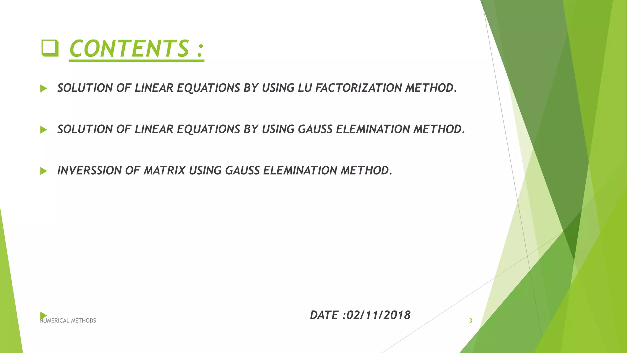  CONTENTS :
 SOLUTION OF LINEAR EQUATIONS BY USING LU FACTORIZATION METHOD.
 SOLUTION OF LINEAR EQUATIONS BY USING GAUSS ELEMINATION METHOD.
 INVERSSION OF MATRIX USING GAUSS ELEMINATION METHOD.
 DATE :02/11/2018NUMERICAL METHODS 3
 