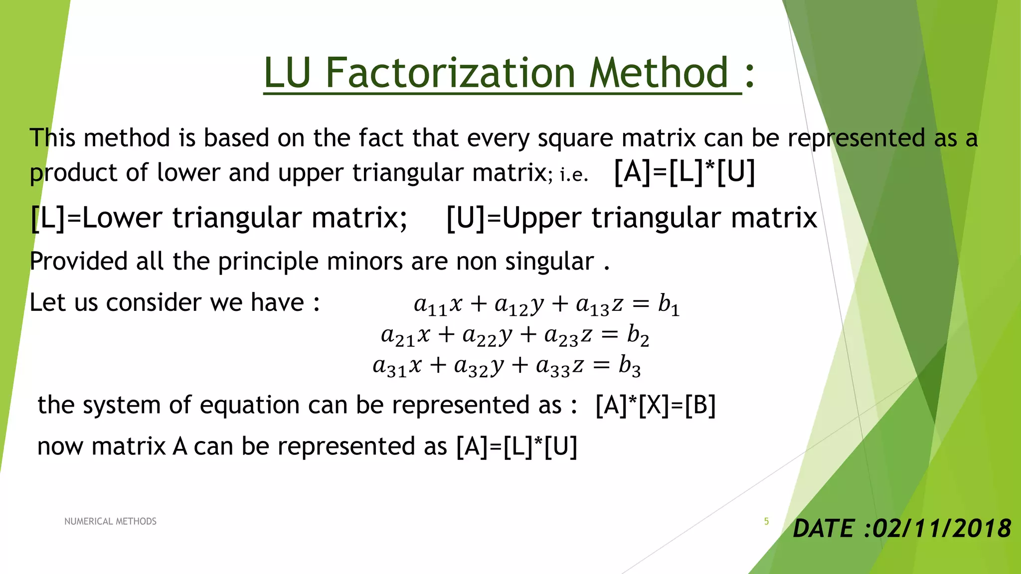 LU Factorization Method :
This method is based on the fact that every square matrix can be represented as a
product of lower and upper triangular matrix; i.e. [A]=[L]*[U]
[L]=Lower triangular matrix; [U]=Upper triangular matrix
Provided all the principle minors are non singular .
Let us consider we have : 𝑎11 𝑥 + 𝑎12 𝑦 + 𝑎13 𝑧 = 𝑏1
𝑎21 𝑥 + 𝑎22 𝑦 + 𝑎23 𝑧 = 𝑏2
𝑎31 𝑥 + 𝑎32 𝑦 + 𝑎33 𝑧 = 𝑏3
the system of equation can be represented as : [A]*[X]=[B]
now matrix A can be represented as [A]=[L]*[U]
DATE :02/11/2018NUMERICAL METHODS 5
 