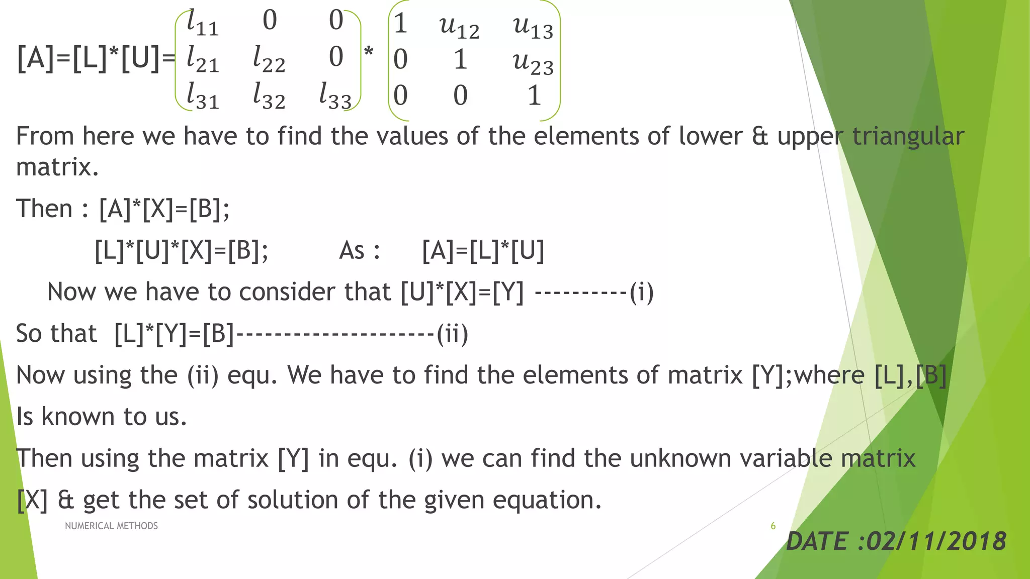 [A]=[L]*[U]=
𝑙11 0 0
𝑙21 𝑙22 0
𝑙31 𝑙32 𝑙33
*
1 𝑢12 𝑢13
0 1 𝑢23
0 0 1
From here we have to find the values of the elements of lower & upper triangular
matrix.
Then : [A]*[X]=[B];
[L]*[U]*[X]=[B]; As : [A]=[L]*[U]
Now we have to consider that [U]*[X]=[Y] ----------(i)
So that [L]*[Y]=[B]---------------------(ii)
Now using the (ii) equ. We have to find the elements of matrix [Y];where [L],[B]
Is known to us.
Then using the matrix [Y] in equ. (i) we can find the unknown variable matrix
[X] & get the set of solution of the given equation.
DATE :02/11/2018
NUMERICAL METHODS 6
 