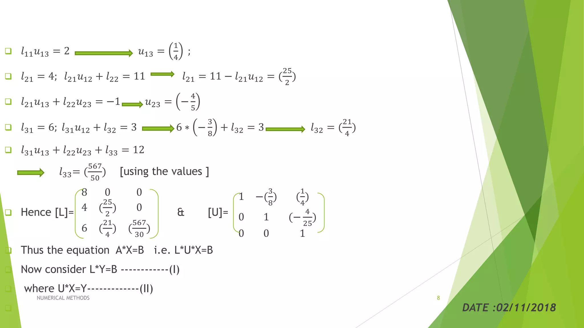  𝑙11 𝑢13 = 2 𝑢13 =
1
4
;
 𝑙21 = 4; 𝑙21 𝑢12 + 𝑙22 = 11 𝑙21 = 11 − 𝑙21 𝑢12 = (
25
2
)
 𝑙21 𝑢13 + 𝑙22 𝑢23 = −1 𝑢23 = −
4
5
 𝑙31 = 6; 𝑙31 𝑢12 + 𝑙32 = 3 6 ∗ −
3
8
+ 𝑙32 = 3 𝑙32 = (
21
4
)
 𝑙31 𝑢13 + 𝑙22 𝑢23 + 𝑙33 = 12
𝑙33= (
567
50
) [using the values ]
 Hence [L]=
8 0 0
4 (
25
2
) 0
6 (
21
4
) (
567
30
)
& [U]=
1 −(
3
8
) (
1
4
)
0 1 (−
4
25
)
0 0 1
 Thus the equation A*X=B i.e. L*U*X=B
 Now consider L*Y=B ------------(I)
 where U*X=Y-------------(II)
 DATE :02/11/2018
NUMERICAL METHODS 8
 