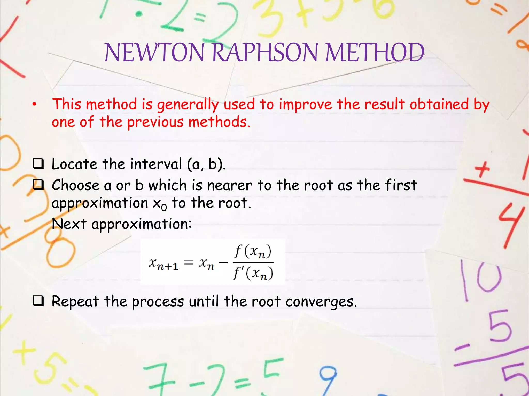 NEWTON RAPHSON METHOD
• This method is generally used to improve the result obtained by
one of the previous methods.
 Locate the interval (a, b).
 Choose a or b which is nearer to the root as the first
approximation x0 to the root.
Next approximation:
 Repeat the process until the root converges.
 