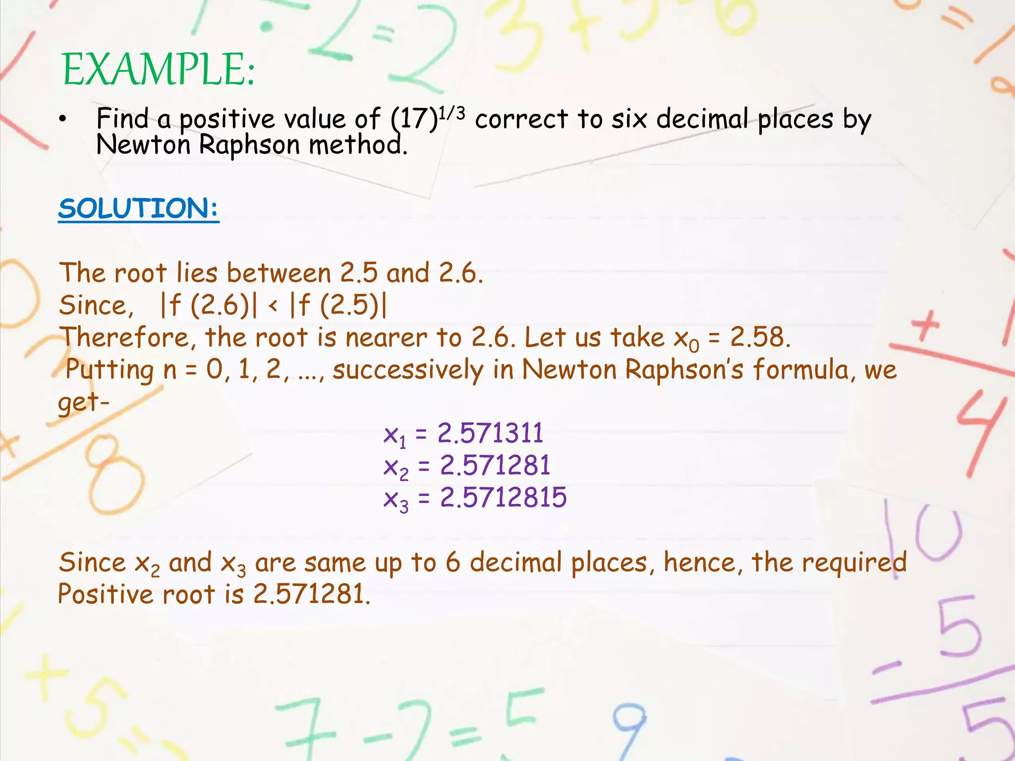 EXAMPLE:
• Find a positive value of (17)1/3 correct to six decimal places by
Newton Raphson method.
SOLUTION:
The root lies between 2.5 and 2.6.
Since, |f (2.6)| < |f (2.5)|
Therefore, the root is nearer to 2.6. Let us take x0 = 2.58.
Putting n = 0, 1, 2, ..., successively in Newton Raphson’s formula, we
get-
x1 = 2.571311
x2 = 2.571281
x3 = 2.5712815
Since x2 and x3 are same up to 6 decimal places, hence, the required
Positive root is 2.571281.
 