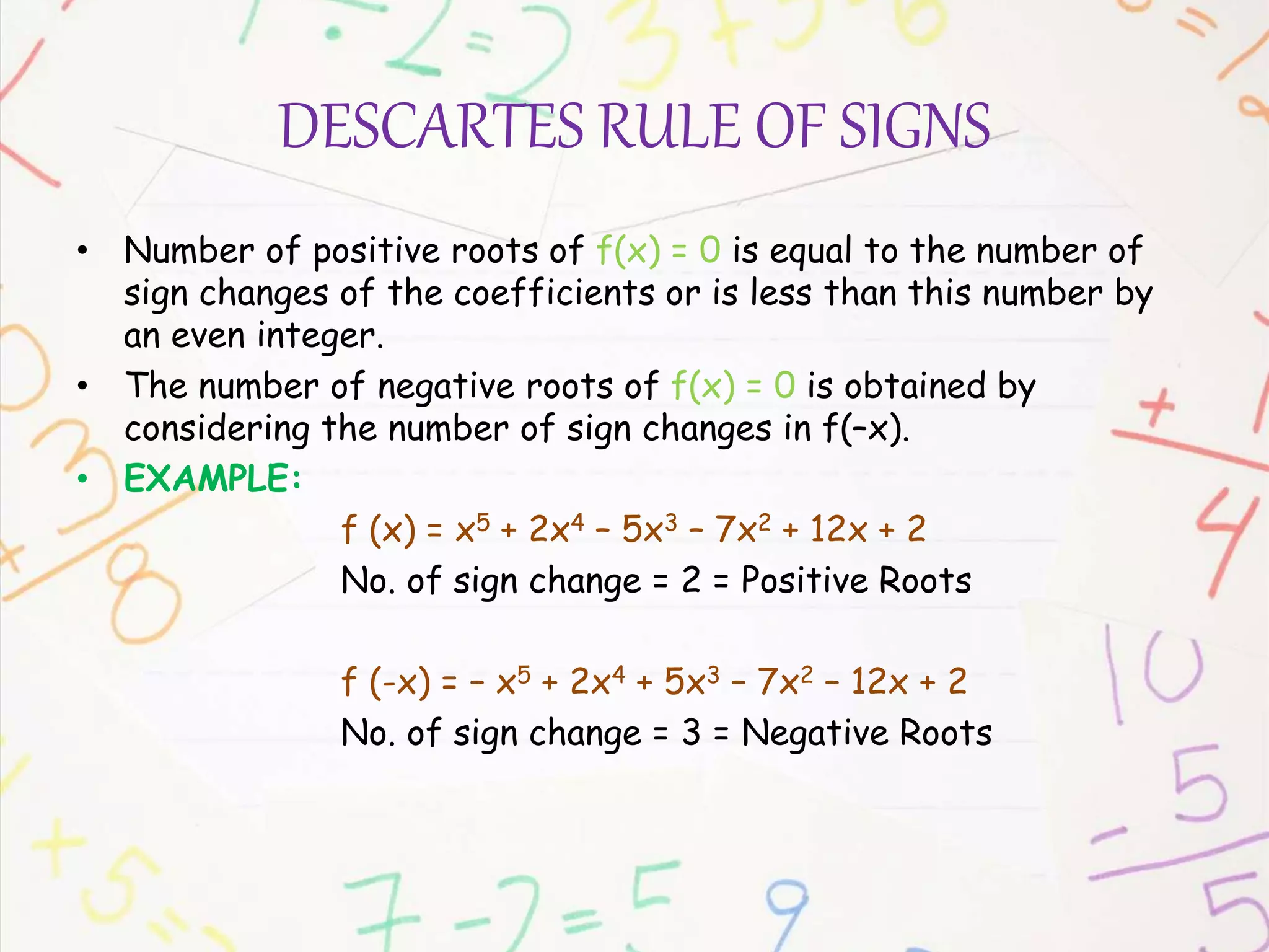DESCARTES RULE OF SIGNS
• Number of positive roots of f(x) = 0 is equal to the number of
sign changes of the coefficients or is less than this number by
an even integer.
• The number of negative roots of f(x) = 0 is obtained by
considering the number of sign changes in f(–x).
• EXAMPLE:
f (x) = x5 + 2x4 – 5x3 – 7x2 + 12x + 2
No. of sign change = 2 = Positive Roots
f (-x) = – x5 + 2x4 + 5x3 – 7x2 – 12x + 2
No. of sign change = 3 = Negative Roots
 