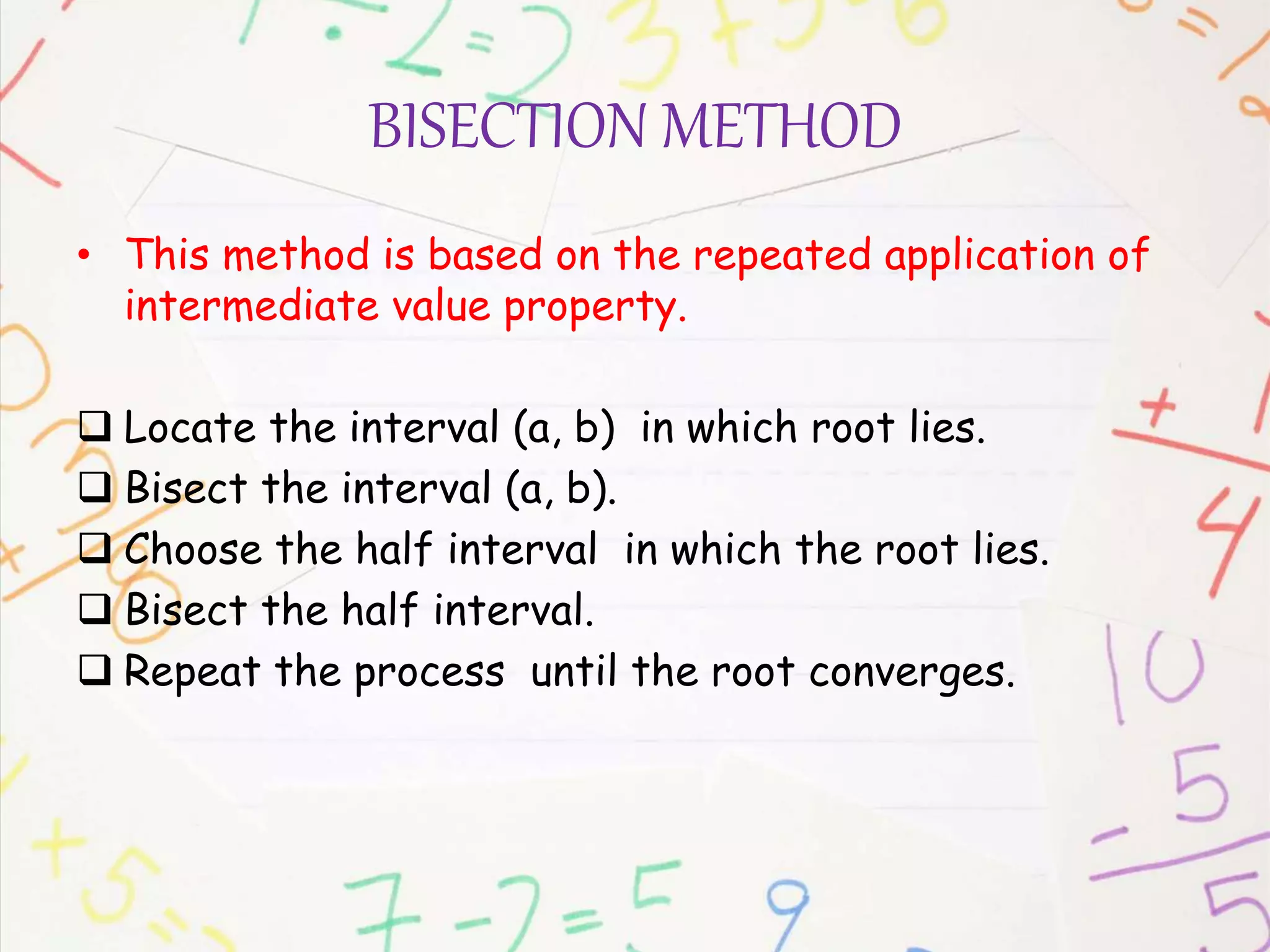 BISECTION METHOD
• This method is based on the repeated application of
intermediate value property.
 Locate the interval (a, b) in which root lies.
 Bisect the interval (a, b).
 Choose the half interval in which the root lies.
 Bisect the half interval.
 Repeat the process until the root converges.
 