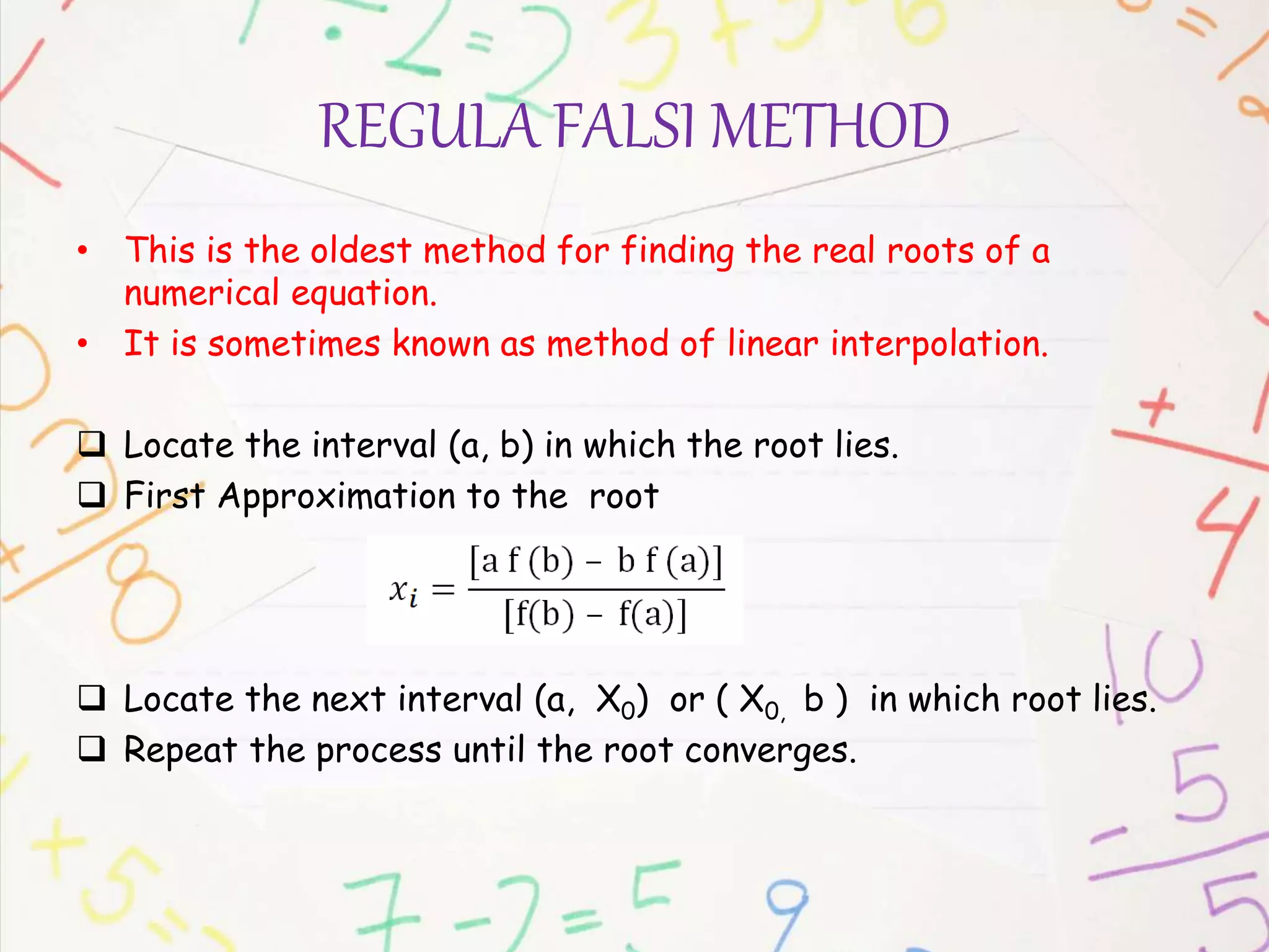 REGULA FALSI METHOD
• This is the oldest method for finding the real roots of a
numerical equation.
• It is sometimes known as method of linear interpolation.
 Locate the interval (a, b) in which the root lies.
 First Approximation to the root
 Locate the next interval (a, X0) or ( X0, b ) in which root lies.
 Repeat the process until the root converges.
 