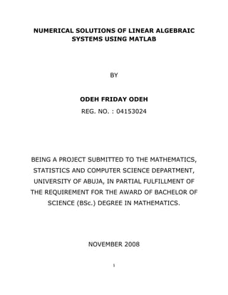 NUMERICAL SOLUTIONS OF LINEAR ALGEBRAIC
            SYSTEMS USING MATLAB




                         BY



                 ODEH FRIDAY ODEH

                 REG. NO. : 04153024




    BEING A PROJECT SUBMITTED TO THE MATHEMATICS,
    STATISTICS AND COMPUTER SCIENCE DEPARTMENT,
    UNIVERSITY OF ABUJA, IN PARTIAL FULFILLMENT OF
    THE REQUIREMENT FOR THE AWARD OF BACHELOR OF
        SCIENCE (BSc.) DEGREE IN MATHEMATICS.




                   NOVEMBER 2008


                          1 

 
 