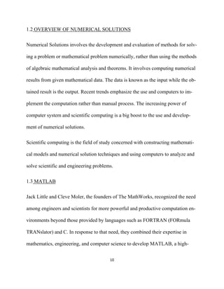 1.2 OVERVIEW OF NUMERICAL SOLUTIONS


Numerical Solutions involves the development and evaluation of methods for solv-

ing a problem or mathematical problem numerically, rather than using the methods

of algebraic mathematical analysis and theorems. It involves computing numerical

results from given mathematical data. The data is known as the input while the ob-

tained result is the output. Recent trends emphasize the use and computers to im-

plement the computation rather than manual process. The increasing power of

computer system and scientific computing is a big boost to the use and develop-

ment of numerical solutions.


Scientific computing is the field of study concerned with constructing mathemati-

cal models and numerical solution techniques and using computers to analyze and

solve scientific and engineering problems.


1.3 MATLAB


Jack Little and Cleve Moler, the founders of The MathWorks, recognized the need

among engineers and scientists for more powerful and productive computation en-

vironments beyond those provided by languages such as FORTRAN (FORmula

TRANslator) and C. In response to that need, they combined their expertise in

mathematics, engineering, and computer science to develop MATLAB, a high-


                                        10 

 
 