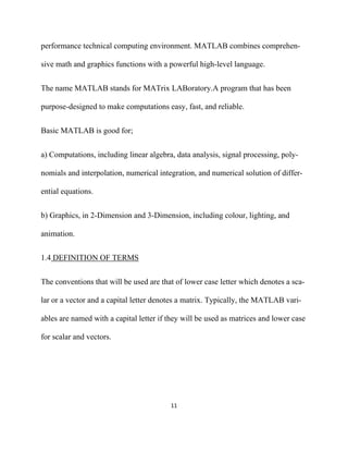 performance technical computing environment. MATLAB combines comprehen-

sive math and graphics functions with a powerful high-level language.


The name MATLAB stands for MATrix LABoratory.A program that has been

purpose-designed to make computations easy, fast, and reliable.


Basic MATLAB is good for;


a) Computations, including linear algebra, data analysis, signal processing, poly-

nomials and interpolation, numerical integration, and numerical solution of differ-

ential equations.


b) Graphics, in 2-Dimension and 3-Dimension, including colour, lighting, and

animation.


1.4 DEFINITION OF TERMS


The conventions that will be used are that of lower case letter which denotes a sca-

lar or a vector and a capital letter denotes a matrix. Typically, the MATLAB vari-

ables are named with a capital letter if they will be used as matrices and lower case

for scalar and vectors.




                                         11 

 
 