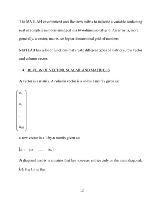 The MATLAB environment uses the term matrix to indicate a variable containing

real or complex numbers arranged in a two-dimensional grid. An array is, more

generally, a vector, matrix, or higher-dimensional grid of numbers


MATLAB has a lot of functions that create different types of matrices, row vector

and column vector.


1.4.1 REVIEW OF VECTOR, SCALAR AND MATRICES


A vector is a matrix. A column vector is a m-by-1 matrix given as;


a11


a21


-



am1


a row vector is a 1-by-n matrix given as;


[a11   a12    .. .     a1n]


A diagonal matrix is a matrix that has non-zero entries only on the main diagonal,

i.e. a11, a22 … ann.




                                            12 

 
 