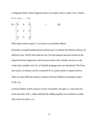 A diagonal matrix whose diagonal entries are equal is also a scalar 1-by-1 matrix,

i.e. a11=a22= . . . = ann.

D=     d       0       0             =             [d]

       0       d       0

       0       0       d

When these entries equal 1, it is known as an Identity Matrix.

Generally, accepted mathematical notation uses I to denote the identity matrices of

different sizes. MATLAB could not use I for this purpose because id did not dis-

tinguish between uppercase and lowercase letters and i already served as a sub-

script and a complex unit. So, an English language pun was introduced. The Func-

tion eye(m, n) returns a m-by-n matrix(if m=n, eye(n) returns a square matrix).

There are also different matrices created with their different commands respec-

tively, e.g.


a) Pascal Matrix which consists of rows of numbers, the apex is 1 and each row

starts and ends with 1, others obtained by adding together two numbers on either

side in the row above, i.e.




                                         13 

 
 