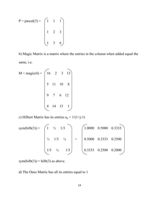 P = pascal(3) =     1     1       1


                    1     2       3


                    1     3       6


b) Magic Matrix is a matrix where the entries in the column when added equal the

same, i.e.


M = magic(4) =      16        2       3 13


                    5 11 10               8


                    9     7       6    12


                    4 14 15               1


c) Hilbert Matrix has its entries aij = 1/(1+j-1)


sym(hilb(3)) =      1     ½       1/3                   1.0000 0.5000 0.3333


                    ½     1/3         ¼       =         0.5000 0.3333 0.2500


                    1/3       ¼         1/5             0.3333 0.2500 0.2000


sym(hilb(3)) = hilb(3) as above.


d) The Ones Matrix has all its entries equal to 1


                                                  14 

 
 