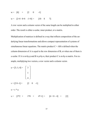 w=    [8]    +      [2        0         -1]


w=    [2+8 0+8      -1+8] =             [10   8         7]


A row vector and a column vector of the same length can be multiplied in either

order. The result is either a scalar, inner product, or a matrix.


Multiplication of matrices is defined in a way that reflects composition of the un-

derlying linear transformations and allows compact representation of systems of

simultaneous linear equations. The matrix product C = AB is defined when the

column dimension of A is equal to the row dimension of B, or when one of them is

a scalar. If A is m-by-p and B is p-by-n, their product C is m-by-n matrix. For ex-

ample, multiplying two vectors, a row vector and a column vector.


u = [3; 1; 4] =     3

                    1

                    4

v = [2 0 -1] =      [2    0       -1]


x=v*u


x=    [3*2 +        1*0       +         4*-1] =         [6 + 0 – 4] =   [2]




                                                  17 

 
 