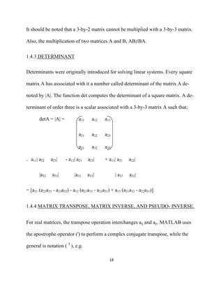 It should be noted that a 3-by-2 matrix cannot be multiplied with a 3-by-3 matrix.

Also, the multiplication of two matrices A and B, AB≠BA.


1.4.3 DETERMINANT


Determinants were originally introduced for solving linear systems. Every square

matrix A has associated with it a number called determinant of the matrix A de-

noted by |A|. The function det computes the determinant of a square matrix. A de-

terminant of order three is a scalar associated with a 3-by-3 matrix A such that;

        detA = |A| =           a11     a12   a13


                               a21     a22   a23

                               a31     a32   a33

=   a11| a22   a23|    - a12| a21    a23|    + a13| a21      a22|


        |a32   a33|         |a31     a33|            | a31   a32|


= [a11 (a22a33 - a23a32) - a12 (a21a33 - a23a31) + a13 (a21a32 - a22a31)]


1.4.4 MATRIX TRANSPOSE, MATRIX INVERSE, AND PSEUDO- INVERSE.


For real matrices, the transpose operation interchanges aij and aji. MATLAB uses

the apostrophe operator (') to perform a complex conjugate transpose, while the

general is notation ( T ), e.g.

                                               18 

 
 
