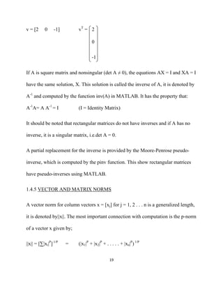 v = [2     0     -1]        vT = 2

                                    0


                                    -1


If A is square matrix and nonsingular (det A ≠ 0), the equations AX = I and XA = I

have the same solution, X. This solution is called the inverse of A, it is denoted by

A-1 and computed by the function inv(A) in MATLAB. It has the property that:

A-1A= A A-1 = I             (I = Identity Matrix)


It should be noted that rectangular matrices do not have inverses and if A has no

inverse, it is a singular matrix, i.e.det A = 0.


A partial replacement for the inverse is provided by the Moore-Penrose pseudo-

inverse, which is computed by the pinv function. This show rectangular matrices

have pseudo-inverses using MATLAB.


1.4.5 VECTOR AND MATRIX NORMS


A vector norm for column vectors x = [xj] for j = 1, 2 . . . n is a generalized length,

it is denoted by||x||. The most important connection with computation is the p-norm

of a vector x given by;


||x|| = [∑|xi|P] 1/P   =    (|x1|P + |x2|P + . . . . . + |xn|P) 1/P


                                               19 

 
 