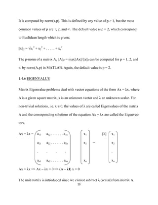 It is computed by norm(x,p). This is defined by any value of p > 1, but the most

common values of p are 1, 2, and ∞. The default value is p = 2, which correspond

to Euclidean length which is given;


||x||2 = √x12 + x22 + . . . . . + xn2


The p-norm of a matrix A, ||A||P = max||Ax||/||x||P can be computed for p = 1, 2, and

∞ by norm(A,p) in MATLAB. Again, the default value is p = 2.


1.4.6 EIGENVALUE


Matrix Eigenvalue problems deal with vector equations of the form Ax = λx, where

A is a given square matrix, x is an unknown vector and λ an unknown scalar. For

non-trivial solutions, i.e. x ≠ 0, the values of λ are called Eigenvalues of the matrix

A and the corresponding solutions of the equation Ax = λx are called the Eigenvec-

tors.


Ax = λx =      a11     a12 . . . . . . . a1n         x1       [λ]   x1

               a21     a22 . . . . . . . a2n         x2   =         x2

               .       .        .        .                          .

               an1     an2 . . . . . . . ann         xn             xn

Ax = λx => Ax – λx = 0 => (A – λI) x = 0


The unit matrix is introduced since we cannot subtract λ (scalar) from matrix A.
                                               20 

 
 