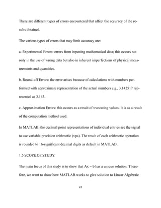 There are different types of errors encountered that affect the accuracy of the re-

sults obtained.


The various types of errors that may limit accuracy are:


a. Experimental Errors: errors from inputting mathematical data; this occurs not

only in the use of wrong data but also in inherent imperfections of physical meas-

urements and quantities.


b. Round-off Errors: the error arises because of calculations with numbers per-

formed with approximate representation of the actual numbers e.g., 3.142517 rep-

resented as 3.143.


c. Approximation Errors: this occurs as a result of truncating values. It is as a result

of the computation method used.


In MATLAB, the decimal point representations of individual entries are the signal

to use variable-precision arithmetic (vpa). The result of each arithmetic operation

is rounded to 16-significant decimal digits as default in MATLAB.


1.5 SCOPE OF STUDY


The main focus of this study is to show that Ax = b has a unique solution. There-

fore, we want to show how MATLAB works to give solution to Linear Algebraic


                                           22 

 
 
