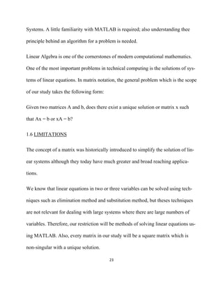 Systems. A little familiarity with MATLAB is required; also understanding thee

principle behind an algorithm for a problem is needed.


Linear Algebra is one of the cornerstones of modern computational mathematics.

One of the most important problems in technical computing is the solutions of sys-

tems of linear equations. In matrix notation, the general problem which is the scope

of our study takes the following form:


Given two matrices A and b, does there exist a unique solution or matrix x such

that Ax = b or xA = b?


1.6 LIMITATIONS


The concept of a matrix was historically introduced to simplify the solution of lin-

ear systems although they today have much greater and broad reaching applica-

tions.


We know that linear equations in two or three variables can be solved using tech-

niques such as elimination method and substitution method, but theses techniques

are not relevant for dealing with large systems where there are large numbers of

variables. Therefore, our restriction will be methods of solving linear equations us-

ing MATLAB. Also, every matrix in our study will be a square matrix which is

non-singular with a unique solution.

                                         23 

 
 