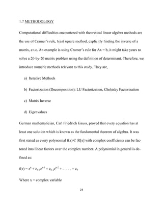 1.7 METHODOLOGY


Computational difficulties encountered with theoretical linear algebra methods are

the use of Cramer’s rule, least square method, explicitly finding the inverse of a

matrix, e.t.c. An example is using Cramer’s rule for Ax = b, it might take years to

solve a 20-by-20 matrix problem using the definition of determinant. Therefore, we

introduce numeric methods relevant to this study. They are,


    a) Iterative Methods


    b) Factorization (Decomposition): LU Factorization, Cholesky Factorization


    c) Matrix Inverse


    d) Eigenvalues


German mathematician, Carl Friedrich Gauss, proved that every equation has at

least one solution which is known as the fundamental theorem of algebra. It was

first stated as every polynomial f(x) Є |R[x] with complex coefficients can be fac-

tored into linear factors over the complex number. A polynomial in general is de-

fined as:


f(z) = zn + cn-1zn-1 + cn-2zn-2 + . . . . . + c0


Where x = complex variable

                                                   24 

 
 