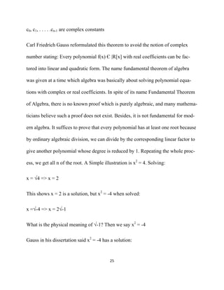 c0, c1, . . . . .cn-1 are complex constants


Carl Friedrich Gauss reformulated this theorem to avoid the notion of complex

number stating: Every polynomial f(x) Є |R[x] with real coefficients can be fac-

tored into linear and quadratic form. The name fundamental theorem of algebra

was given at a time which algebra was basically about solving polynomial equa-

tions with complex or real coefficients. In spite of its name Fundamental Theorem

of Algebra, there is no known proof which is purely algebraic, and many mathema-

ticians believe such a proof does not exist. Besides, it is not fundamental for mod-

ern algebra. It suffices to prove that every polynomial has at least one root because

by ordinary algebraic division, we can divide by the corresponding linear factor to

give another polynomial whose degree is reduced by 1. Repeating the whole proc-

ess, we get all n of the root. A Simple illustration is x2 = 4. Solving:


x = √4 => x = 2


This shows x = 2 is a solution, but x2 = -4 when solved:


x =√-4 => x = 2√-1


What is the physical meaning of √-1? Then we say x2 = -4


Gauss in his dissertation said x2 = -4 has a solution:


                                              25 

 
 