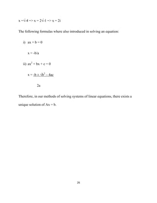 x =√-4 => x = 2√-1 => x = 2i


The following formulas where also introduced in solving an equation:


    i) ax + b = 0


       x = -b/a


    ii) ax2 + bx + c = 0


       x = -b ± √b2 – 4ac


              2a


Therefore, in our methods of solving systems of linear equations, there exists a

unique solution of Ax = b.




                                         26 

 
 