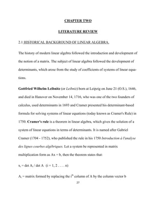 CHAPTER TWO


                                LITERATURE REVIEW


2.1 HISTORICAL BACKGROUND OF LINEAR ALGEBRA.


The history of modern linear algebra followed the introduction and development of

the notion of a matrix. The subject of linear algebra followed the development of

determinants, which arose from the study of coefficients of systems of linear equa-

tions.


Gottfried Wilhelm Leibnitz (or Leibniz) born at Leipzig on June 21 (O.S.), 1646,

and died in Hanover on November 14, 1716, who was one of the two founders of

calculus, used determinants in 1693 and Cramer presented his determinant-based

formula for solving systems of linear equations (today known as Cramer's Rule) in

1750. Cramer's rule is a theorem in linear algebra, which gives the solution of a

system of linear equations in terms of determinants. It is named after Gabriel

Cramer (1704 - 1752), who published the rule in his 1750 Introduction à l'analyse

des lignes courbes algébriques. Let a system be represented in matrix

multiplication form as Ax = b, then the theorem states that:


xi = det Ai / det A (i = 1, 2 . . . . n)


Ai = matrix formed by replacing the ith column of A by the column vector b
                                           27 

 
 