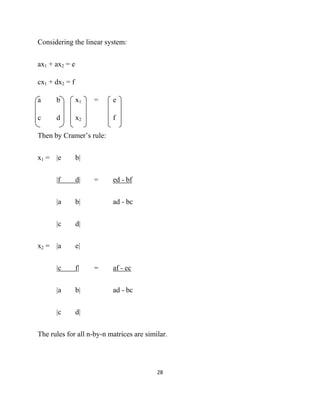Considering the linear system:


ax1 + ax2 = e

cx1 + dx2 = f

a     b         x1   =    e

c     d         x2        f

Then by Cramer’s rule:


x1 = |e         b|


      |f        d|   =    ed - bf


      |a        b|        ad - bc


      |c        d|


x2 = |a         e|


      |c        f|   =    af - ec


      |a        b|        ad - bc


      |c        d|


The rules for all n-by-n matrices are similar.




                                          28 

 
 
