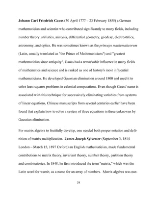 Johann Carl Friedrich Gauss (30 April 1777 – 23 February 1855) a German

mathematician and scientist who contributed significantly to many fields, including

number theory, statistics, analysis, differential geometry, geodesy, electrostatics,

astronomy, and optics. He was sometimes known as the princeps mathematicorum

(Latin, usually translated as "the Prince of Mathematicians") and "greatest

mathematician since antiquity". Gauss had a remarkable influence in many fields

of mathematics and science and is ranked as one of history's most influential

mathematicians. He developed Gaussian elimination around 1800 and used it to

solve least squares problems in celestial computations. Even though Gauss' name is

associated with this technique for successively eliminating variables from systems

of linear equations, Chinese manuscripts from several centuries earlier have been

found that explain how to solve a system of three equations in three unknowns by

Gaussian elimination.


For matrix algebra to fruitfully develop, one needed both proper notation and defi-

nition of matrix multiplication. James Joseph Sylvester (September 3, 1814

London – March 15, 1897 Oxford) an English mathematician, made fundamental

contributions to matrix theory, invariant theory, number theory, partition theory

and combinatorics. In 1848, he first introduced the term ''matrix,'' which was the

Latin word for womb, as a name for an array of numbers. Matrix algebra was nur-

                                          29 

 
 